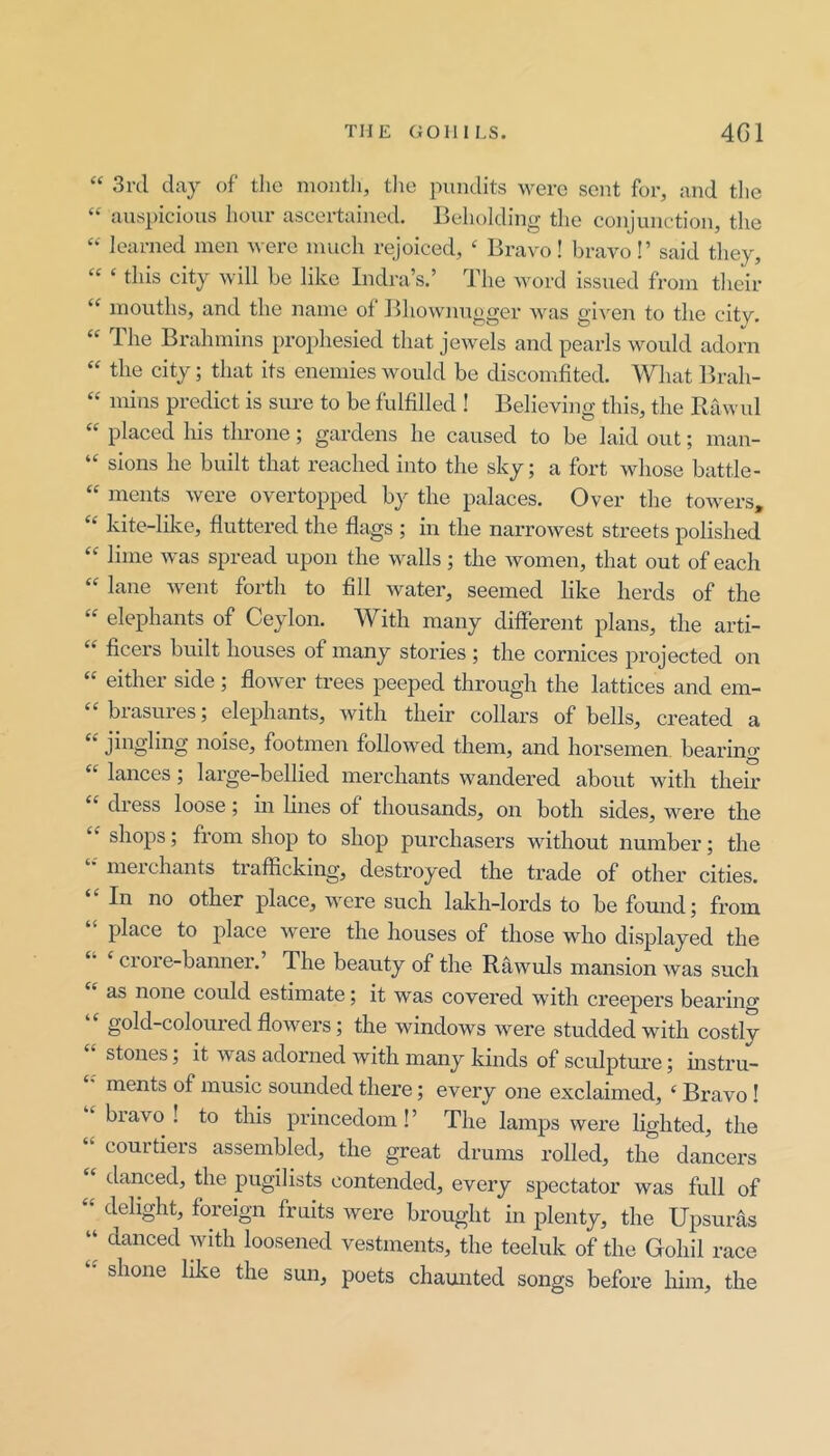 “ 3i'd day of the month, tlie pnndits were sent for, and tlie “ auspicious hour ascertained. Beholding the conjunction, the learned men nerc much rejoiced, ‘ Bravo! bravo!’ said they, ‘‘ ‘ this city will be like Indra’s.’ The word issued from their ‘‘ mouths, and the name of Bhownugger was given to the city. The Brahmins prophesied that jewels and pearls would adorn “ the city; that its enemies would be discomfited. What Ifrah- “ mins predict is sure to be fulfilled ! Believing this, the Rawul “ placed his throne; gardens he caused to be laid out; man- “ sions he built that reached into the sky; a fort whose battle- “ ments were overtopped by the palaces. Over the towers, “ kite-lilce, fluttered the flags ; in the narrowest streets polished lime was spread upon the walls; the women, that out of each lane went forth to fill water, seemed like herds of the elephants of Ceylon. With many different plans, the arti- “ fleers built houses of many stories ; the cornices projected on either side; flower trees peeped through the lattices and em- ‘‘ brasures; elephants, with their collars of bells, created a jingling noise, footmen followed them, and horsemen, bearing “ lances; large-bellied merchants wandered about with their dress loose; in lines of thousands, on both sides, were the shops; from shop to shop purchasers without number; the merchants trafficking, destroyed the trade of other cities. In no other place, were such lakh-lords to be found; from place to place were the houses of those who displayed the ‘ crore-banner. The beauty of the Rawuls mansion was such as none could estimate; it was covered with creepers bearing “ gold-coloured flowers; the windows were studded with costly stones; it was adorned with many kinds of sculpture; mstru- ments of music sounded there; every one exclaimed, ‘ Bravo! bravo! to this princedom!’ The lamps were hghted, the courtieis assembled, the great drums rolled, the dancers “ danced, the pugilists contended, every spectator was full of “ delight, foreign fruits were brought in plenty, the Upsuras ‘‘ danced with loosened vestments, the teeluk of the Gohil race shone like the sun, poets chaunted songs before him, the