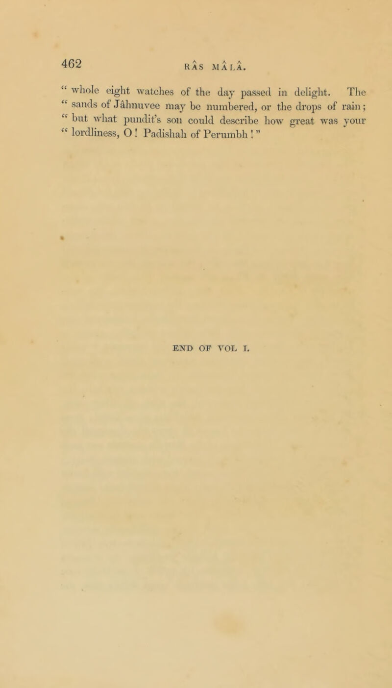 has ai a la. “ wliole eight watclies of the day passed in delight. The “ sands of .Jahnuvee may bo numbered, or the drops of rain; “ but what pundit’s son could describe how gi’eat was your “ lordliness, O ! Padishah of Perumbh I ” END OF VOL I.