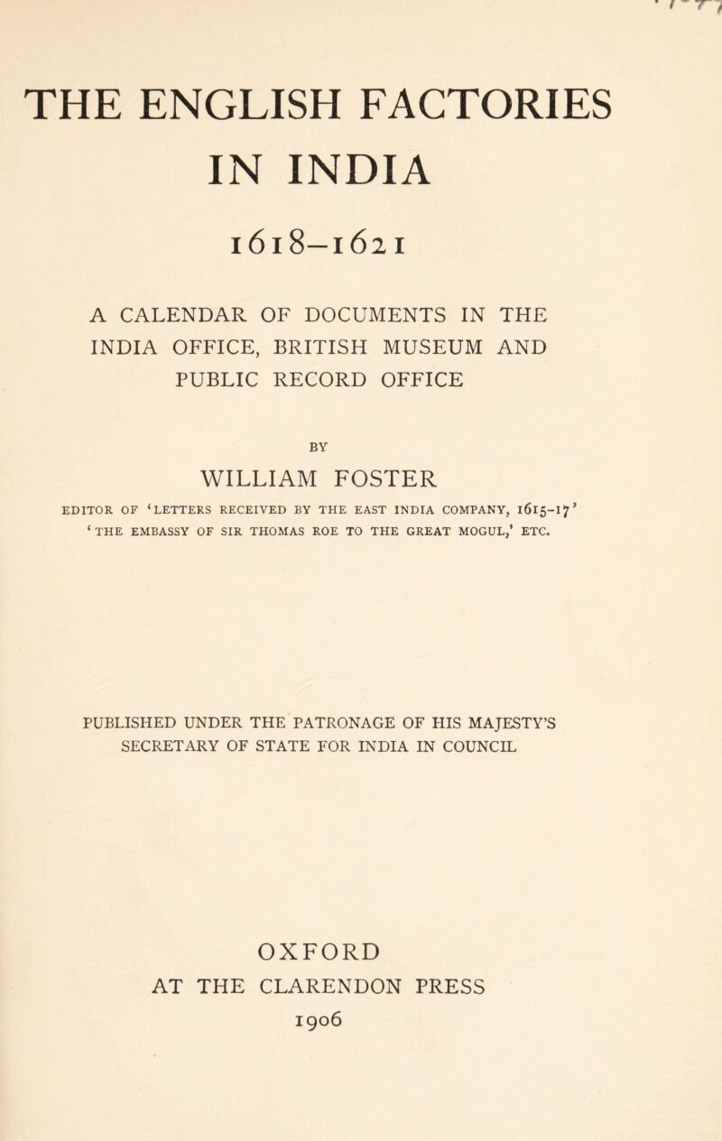 THE ENGLISH FACTORIES IN INDIA i6i8—1621 A CALENDAR OF DOCUMENTS IN THE INDIA OFFICE, BRITISH MUSEUM AND PUBLIC RECORD OFFICE BY WILLIAM FOSTER EDITOR OF ‘letters RECEIVED BY THE EAST INDIA COMPANY, 1615-17^ ‘THE EMBASSY OF SIR THOMAS ROE TO THE GREAT MOGUL,’ ETC. PUBLISHED UNDER THE PATRONAGE OF HIS MAJESTY’S SECRETARY OF STATE FOR INDIA IN COUNCIL OXFORD AT THE CLARENDON PRESS