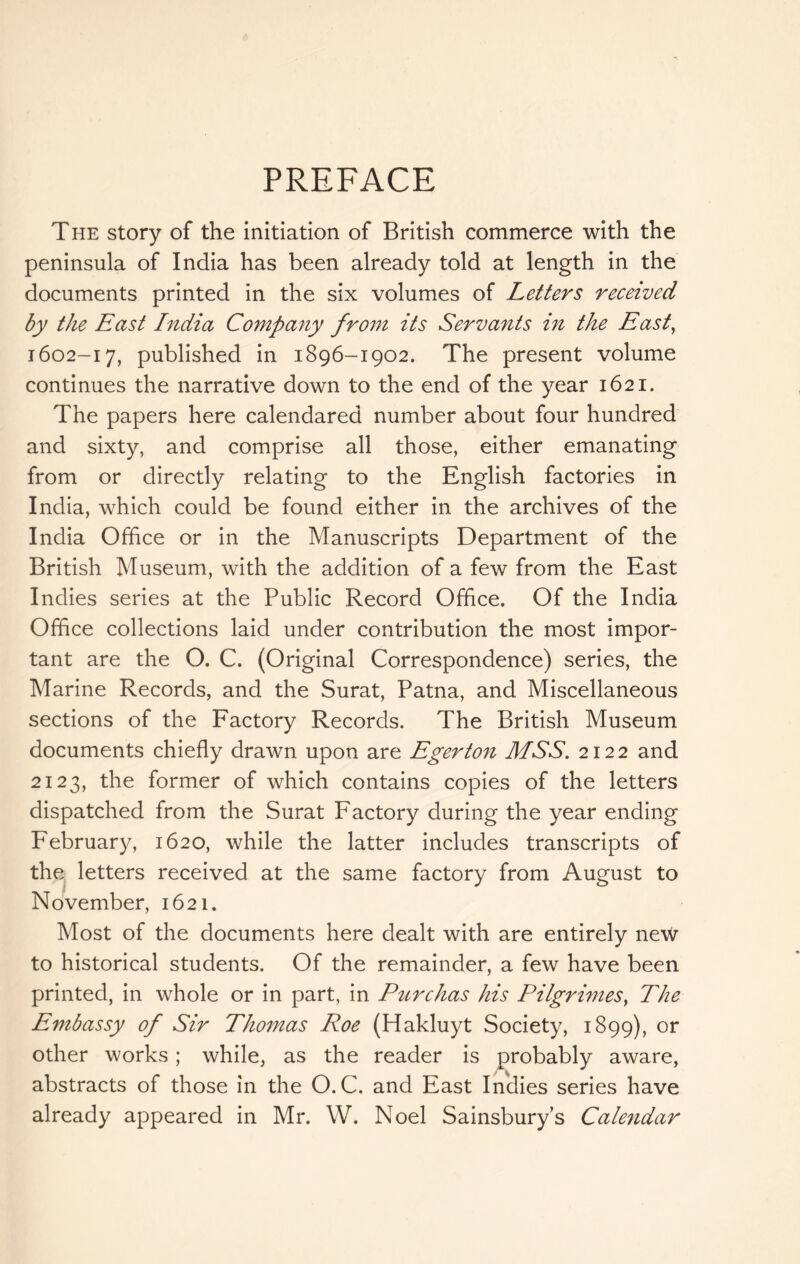 PREFACE The story of the initiation of British commerce with the peninsula of India has been already told at length in the documents printed in the six volumes of Letters received by the East India Company from its Servants in the East^ 1602-17, published in 1896-1902. The present volume continues the narrative down to the end of the year 1621. The papers here calendared number about four hundred and sixty, and comprise all those, either emanating from or directly relating to the English factories in India, which could be found either in the archives of the India Office or in the Manuscripts Department of the British Museum, with the addition of a few from the East Indies series at the Public Record Office. Of the India Office collections laid under contribution the most impor- tant are the O. C. (Original Correspondence) series, the Marine Records, and the Surat, Patna, and Miscellaneous sections of the Factory Records. The British Museum documents chiefly drawn upon are Eger ton MSS. 2122 and 2123, the former of which contains copies of the letters dispatched from the Surat Factory during the year ending Februar}^ 1620, while the latter includes transcripts of the letters received at the same factory from August to November, 1621. Most of the documents here dealt with are entirely neW to historical students. Of the remainder, a few have been printed, in whole or in part, in Purchas his Pilgrimes^ The Embassy of Sir Thomas Roe (Hakluyt Society, 1899), other works; while, as the reader is probably aware, abstracts of those in the O. C. and East Indies series have already appeared in Mr. W. Noel Sainsbury’s Cale7idar