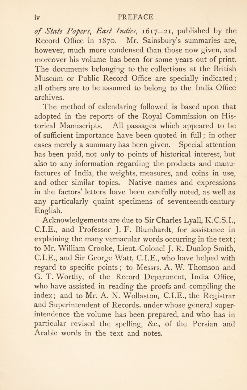 of State Papers^ East Indies, 1617—21, published by the Record Office in 1870. Mr. Sainsbury’s summaries are, however, much more condensed than those now given, and moreover his volume has been for some years out of print. The documents belonging to the collections at the British Museum or Public Record Office are specially indicated ; all others are to be assumed to belong to the India Office archives. The method of calendaring followed is based upon that adopted in the reports of the Royal Commission on His- torical Manuscripts. All passages which appeared to be of sufficient importance have been quoted in full; in other cases merely a summary has been given. Special attention has been paid, not only to points of historical interest, but also to any information regarding the products and manu- factures of India, the weights, measures, and coins in use, and other similar topics. Native names and expressions in the factors’ letters have been carefully noted, as well as any particularly quaint specimens of seventeenth-century English. Acknowledgements are due to Sir Charles Lyall, K.C.S.I., C.I.E., and Professor J. F. Blumhardt, for assistance in explaining the many vernacular words occurring in the text; to Mr. William Crooke, Lieut.-Colonel J. R. Dunlop-Smith, C.I.E., and Sir George Watt, C.I.E., who have helped with regard to specific points ; to Messrs. A. W. Thomson and G. T. Worthy, of the Record Department, India Office, who have assisted in reading the proofs and compiling the index; and to Mr. A. N. Wollaston, C.I.E., the Registrar and Superintendent of Records, under whose general super- intendence the volume has been prepared, and who has in particular revised the spelling, &c., of the Persian and Arabic words in the text and notes.