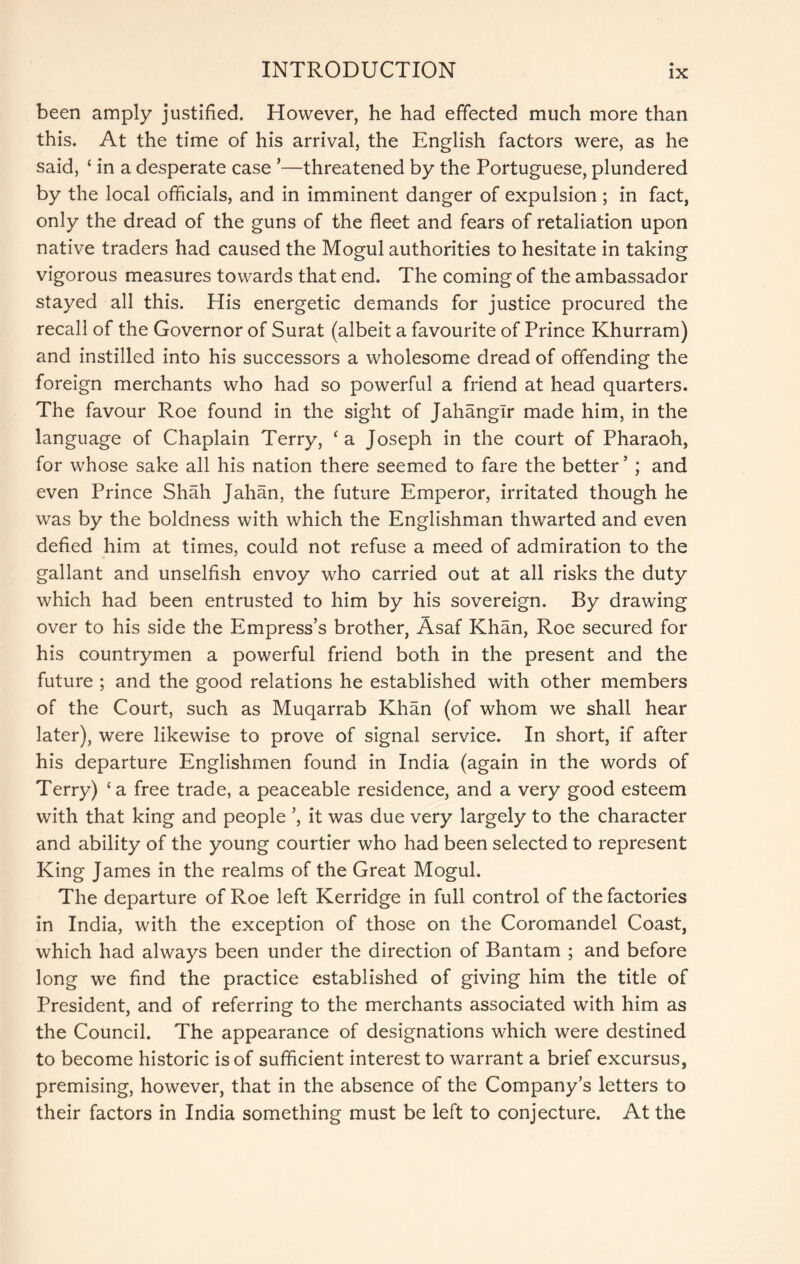 been amply justified. However, he had effected much more than this. At the time of his arrival, the English factors were, as he said, ‘ in a desperate case ’—threatened by the Portuguese, plundered by the local officials, and in imminent danger of expulsion ; in fact, only the dread of the guns of the fleet and fears of retaliation upon native traders had caused the Mogul authorities to hesitate in taking vigorous measures towards that end. The coming of the ambassador stayed all this. His energetic demands for justice procured the recall of the Governor of Surat (albeit a favourite of Prince Khurram) and instilled into his successors a wholesome dread of offending the foreign merchants who had so powerful a friend at head quarters. The favour Roe found in the sight of Jahangir made him, in the language of Chaplain Terry, ‘a Joseph in the court of Pharaoh, for whose sake all his nation there seemed to fare the better ’ ; and even Prince Shah Jahan, the future Emperor, irritated though he was by the boldness with which the Englishman thwarted and even defied him at times, could not refuse a meed of admiration to the gallant and unselfish envoy who carried out at all risks the duty which had been entrusted to him by his sovereign. By drawing over to his side the Empress’s brother, Asaf Khan, Roe secured for his countrymen a powerful friend both in the present and the future ; and the good relations he established with other members of the Court, such as Muqarrab Khan (of whom we shall hear later), were likewise to prove of signal service. In short, if after his departure Englishmen found in India (again in the words of Terry) ‘a free trade, a peaceable residence, and a very good esteem with that king and people ’, it was due very largely to the character and ability of the young courtier who had been selected to represent King James in the realms of the Great Mogul. The departure of Roe left Kerridge in full control of the factories In India, with the exception of those on the Coromandel Coast, which had always been under the direction of Bantam ; and before long we find the practice established of giving him the title of President, and of referring to the merchants associated with him as the Council. The appearance of designations which were destined to become historic is of sufficient interest to warrant a brief excursus, premising, however, that in the absence of the Company’s letters to their factors in India something must be left to conjecture. At the