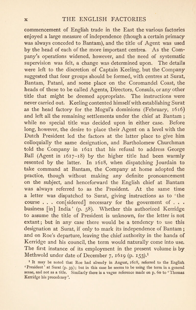commencement of English trade in the East the various factories enjoyed a large measure of independence (though a certain primacy was always conceded to Bantam), and the title of Agent was used by the head of each of the more important centres. As the Com- pany’s operations widened, however, and the need of systematic supervision was felt, a change was determined upon. The details were left to the discretion of Captain Keeling, but the Company suggested that four groups should be formed, with centres at Surat, Bantam, Patani, and some place on the Coromandel Coast, the heads of these to be called Agents, Directors, Consuls, or any other title that might be deemed appropriate. The instructions were never carried out. Keeling contented himself with establishing Surat as the head factory for the Mogul’s dominions (February, i6i6) and left all the remaining settlements under the chief at Bantam ; while no special title was decided upon in either case. Before long, however, the desire to place their Agent on a level with the Dutch President led the factors at the latter place to give him colloquially the same designation, and Bartholomew Churchman told the Company in i6%i that his refusal to address George Ball (Agent in 1617-18) by the higher title had been warmly resented by the latter. In 1618, when dispatching Jourdain to take command at Bantam, the Company at home adopted the practice, though without making any definite pronouncement on the subject, and henceforward the English chief at Bantam was always referred to as the President. At the same time a letter was dispatched to Surat, giving instructions as to ‘the course . . . con[sidered] necessary for the goverment of . . . business [in] India ’ (p. 58). Whether this authorized Kerridge to assume the title of President is unknown, for the letter is not extant; but in any case there would be a tendency to use this designation at Surat, if only to mark its independence of Bantam ; and on Roe’s departure, leaving the chief authority in the hands of Kerridge and his council, the term would naturally come into use. The first instance of its employment in the present volume is by Methwold under date of December 7, 1619 (p. 153).^ ^ It may be noted that Roe had already in August, i6i8, referred to the English ‘ President ’ at Surat (p. 39); but in this case he seems to be using the term in a general sense, and not as a title. Similarly there is a vague reference made on p. 60 to ‘ Thomas Kerridge his precedensy \