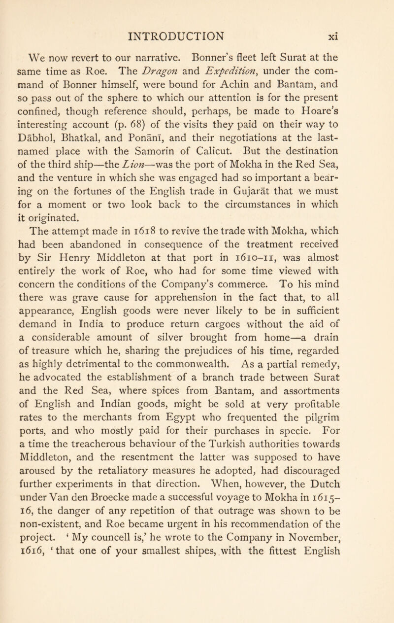 We now revert to our narrative. Bonner’s fleet left Surat at the same time as Roe. The Dragon and Expedition, under the com- mand of Bonner himself, were bound for Achin and Bantam, and so pass out of the sphere to which our attention is for the present confined, though reference should, perhaps, be made to Hoare’s interesting account (p. 68) of the visits they paid on their way to Dabhol, Bhatkal, and Ponani, and their negotiations at the last- named place with the Samorin of Calicut. But the destination of the third ship—the Lion—was the port of Mokha in the Red Sea, and the venture in which she was engaged had so important a bear- ing on the fortunes of the English trade in Gujarat that we must for a moment or two look back to the circumstances in which it originated. The attempt made in i6i8 to revive the trade with Mokha, which had been abandoned in consequence of the treatment received by Sir Henry Middleton at that port in 1610-11, was almost entirely the work of Roe, who had for some time viewed with concern the conditions of the Company’s commerce. To his mind there was grave cause for apprehension in the fact that, to all appearance, English goods were never likely to be in sufficient demand in India to produce return cargoes without the aid of a considerable amount of silver brought from home—a drain of treasure which he, sharing the prejudices of his time, regarded as highly detrimental to the commonwealth. As a partial remedy, he advocated the establishment of a branch trade between Surat and the Red Sea, where spices from Bantam, and assortments of English and Indian goods, might be sold at very profitable rates to the merchants from Egypt who frequented the pilgrim ports, and who mostly paid for their purchases in specie. For a time the treacherous behaviour of the Turkish authorities towards Middleton, and the resentment the latter was supposed to have aroused by the retaliatory measures he adopted, had discouraged further experiments in that direction. When, however, the Dutch under Van den Broecke made a successful voyage to Mokha in 1615- 16, the danger of any repetition of that outrage was shown to be non-existent, and Roe became urgent in his recommendation of the project. ‘ My councell is,’ he wrote to the Company in November, 1616, ‘ that one of your smallest shipes, with the fittest English