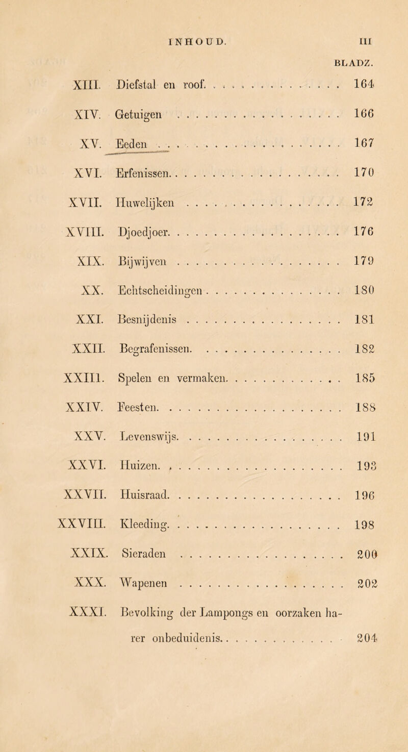 BLADZ. Xin. Diefstal en roof. . 164 XIV. Getuigen 166 XV. ^Eeden . 167 XVI. Erfenissen 170 XVIL Huwelijken 172 XVIII. Dj oedj oer 176 XIX. Bijwijven 179 XX. Echtscheidingen 180 XXI. Besnijdenis 181 XXII. Begrafenissen 182 XXIIl. Spelen en vermaken. 185 XXIV. Beesten 188 XXV. Levenswijs 191 XXVI. Huizen. 193 XXVII. Huisraad 196 XXVIH. Kleediug 198 XXIX. Sieraden 200 XXX. Wapenen 202 XXXL Bevolking der Lampongs en oorzaken ha- rer onbeduidenis 204