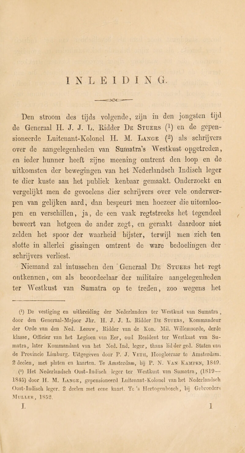 Beu stroom des tijds volgende, zijn in den joiigsten tijd de Generaal H. J. J. L. Eidder De Stueus (l) en de gepen- sioneerde Lniteuant-Kolonel H. M. Lange (2) als schrijvers over de aangelegenheden van Sumatra’s A¥estkust opgetreden, en ieder hunner heeft zijne meening omtrent den loop en de uitkomsten der bewegingen van het Nederlandsch Indisch leger te dier kuste aan het publiek kenbaar gemaakt. Onderzoekt en vergelijkt men de gevoelens dier schrijvers over vele onderwer- pen van gelijken aard, dan bespeurt men hoezeer die uiteenloo- pen en verschillen, ja, de een vaak regtstreeks het tegendeel beweert van hetgeen de ander zegt, en geraakt daardoor niet zelden het spoor der waarheid bijster, terwijl men zich ten slotte in allerlei gissingen omtrent de ware bedoelingen der schrijvers verliest. Niemand zal intusschen den ‘ Generaal De Stueus het regt ontkennen, om als beoordeelaar der militaire aangelegenheden ter Westkust van Sumatra op te treden, zoo wegens het (^) De vestiging en uitbreiding der Nederlanders ter Westkust van Sumatra , door den Generaal-Majoor Jhr. H. J. J. L. Ridder De Stuebs, Kommandeur der Orde van den Ned. Leeuw, Ridder van de Kon. Mil. Willemsorde, derde klasse. Officier van het Legioen van Eer, oud Resident ter Westkust van Su- matra, later Komrnandant van het Ned. Ind. leger, thans lidderged. Staten van de Provincie Limburg. Uitgegeven door P. J. Veïh, Ilooglceraar te Amsterdam. 2dcclen, met platen en kaarten. Te Amsterdam, bij P. N. Van Kampen, 1849. p) Het Nedcrlandsch Oost-Iudisch leger ter Westkust van Sumatra, (1819—■ 1845) door H. M, Lange, gepensioneerd Luitenant-Kolonel van het Nedcrlandsch Oost-Indisch leger. 2 dcelen met eene kaart. Tc’s ITertogcnbosch, bij Gebroeders Mijleer, 1852. J. 1