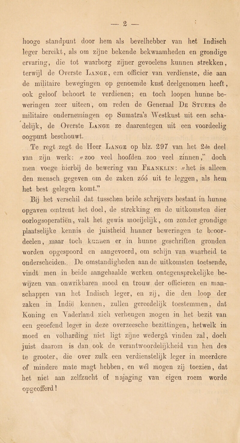 liooge standpunt door hem als bevelhebber van het Indisch leger bereikt, als om zijne bekende bekwaamheden en grondige ervaring, die tot waarborg zijner gevoelens kunnen strekken, terwijl de Overste Lange, een officier van verdienste, die aan de militaire bewegingen op genoemde kust deelgenomen heeft, ook geloof behoort te verdienen; en toch loopen hunne be- weringen zeer uiteen, om reden de Generaal De Stuers de militaire ondernemingen op Sumatras Westkust uit een scha- * delijk, de Overste Lange ze daarentegen uit een voordeelig oogpunt beschouwt. Te regt zegt de Heer Lange op blz. 297 van het 2de deel van zijn werk: //zoo veel hoofden zoo veel zinnen,” doch men voege hierbij de bewering van Lranklin; //het is alleen den mensch gegeven om de zaken zoo uit te leggen, als hem het best gelegen komt.” Bi] het verschil dat tusschen beide schrijvers bestaat in hunne opgaven omtrent het doel, de strekking en de uitkomsten dier oorlogsoperatiën, valt het gewis moeijelijk, om zonder grondige plaatselijke kennis de juistheid hunner beweringen te beoor- deelen, maar toch kunnen er in hunne geschriften gronden worden opgespoord en aangevoerd, om schijn van waarheid te onderscheiden., De omstandigheden aan de uitkomsten toetsende, vindt men in beide aangehaalde werken ontegensprekelijke be- wijzen van on wrikbaren moed en trouw der officieren en man- schappen van het Indisch leger, en zij, die den loop der zaken in Indië kennen, zullen gereedelijk toestemmen, dat Koning en A^aderland zich verheugen mogen in het bezit van een geoefend leger in deze overzeesche bezittingen, hetwelk in moed en volharding niet ligt zijne wederga vinden zal, doch juist daarom is dan ook de verantwoordelijkheid van hen des te grooter, die over zulk een verdienstelijk leger in meerdere of mindere mate magt hebben, en wél mogen zij toezien, dat het niet aan zelfzucht of najaging van eigen roem worde opgeofferd!