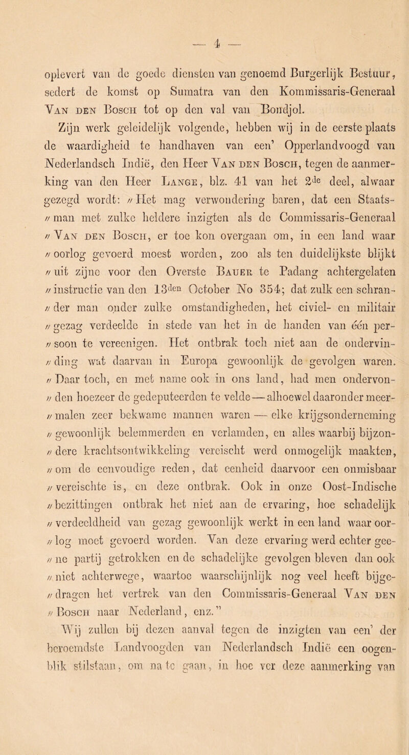 oplevert van de goede diensten van genoemd Burgerlijk Bestuur, sedert de komst op Sumatra van den Kommissaris-Generaal Van den Bosch tot op den val van Bondjol. Zijn werk geleidelijk volgende, hebben wij in de eerste plaats de waardigheid te handhaven van een’ Opperland voogd van Nederlandsch Indië, den Heer Van den Bosch, tegen de aanmer- king van den Heer Lange, blz. 41 van het deel, alwaar gezegd wordt: //Het mag verwondering baren, dat een Staats- // man met zulke heldere inzigten als de Commissaris-Generaal //Van den Bosch, er toe kon overgaan om, in een land waar //oorlog gevoerd moest worden, zoo als ten duidelijkste blijkt // uit zijne voor den Overste Bauer te Padang achtergelaten //instructie van den October 'No 354; dat zulk een schran- // der man onder zulke omstandigheden, het civiel- en militair // gezag verdeelde in stede van het in de handen van éën per- // soon te vereenigen. Het ontbrak toch niet aan de ondervin- // ding wat daarvan in Europa gewoonlijk de gevolgen waren. // Daar toch, en met name ook in ons land, had men ondervon- // den hoezeer de gedeputeerden te velde—alhoewel daaronder meer- // malen zeer bekwame mannen waren — elke krijgsonderneming //gewoonlijk belemmerden en verlamden, en alles waarbij bij zon- //dere krachtsontwikkeling vereischt werd onmogelijk maakten, // om de eenvoudige reden, dat eenheid daarvoor een onmisbaar //vereischte is, en deze ontbrak. Ook in onze Oost-Indische //bezittingen ontbrak het niet aan de ervaring, hoe schadelijk // verdeeldheid van gezag gewoonlijk werkt in een land waar oor- // log moet gevoerd worden. Van deze ervaring werd echter gee- // ne partij getrokken en de schadelijke gevolgen bleven dan ook //niet achterwege, waartoe waarschijnlijk nog veel heeft bijge- //dragen het vertrek van den Commissaris-Generaal Van den //Bosch naar Nederland, enz.” Wij zullen bij dezen aanval tegen de inzigten van een’ der beroemdste Landvoogden van Nederlandsch Indië een coo-en- blik stilstaan, om na tc gaan, in hoe ver deze aanmerking van