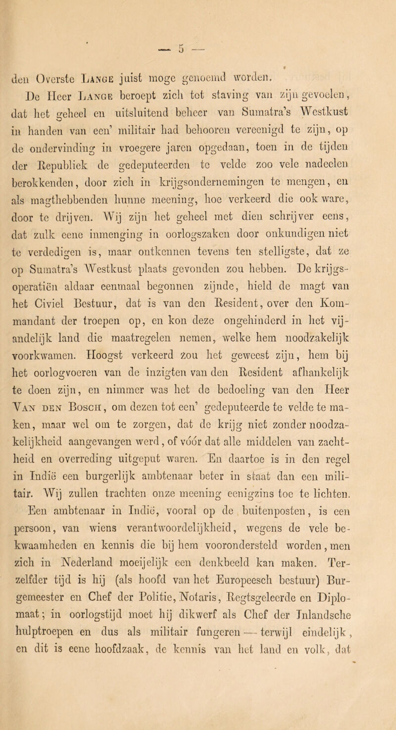 deu Overste Lange juist moge genoemd worden. De Heer Lange beroept zich tot staving van zijn gevoelen, dat het a-eheel eu uitsluitend beheer van Sumatras Westkust in handen van een’ militair had behooreii vereenigd te ziju, op de ondervinding in vroegere jaren opgedaan, toen in de tijden der Eepubliek de gedeputeerden te velde zoo vele nadeeleu berokkenden, door zich in krijgsondernemingen te mengen, en als magthebbenden hunne meening, hoe verkeerd die ook ware, door te drijven. Wij zijn het geheel met dien schrijver eens, dat zulk eene inmenging in oorlogszaken door onkundigen niet te verdedigen is, maar ontkennen tevens ten stelligste, dat ze op Sumatra’s A¥estkust plaats gevonden zou hebben. De krijgs- operatiën aldaar eenmaal begonnen zijnde, hield de magt van het Civiel Bestuur, dat is van den Eesident, over den Kom- mandant der troepen op, en kon deze ongehinderd in het vij- andelijk land die maatregelen nemen, welke hem noodzakelijk voorkwamen. Hoogst verkeerd zou het geweest zijn, hem bij het oorlogvoeren van de inzigten van den Eesident afhankelijk te doen zijn, en nimmer was het de bedoeling van den Heer Van den Bosch, om dezen tot een’ gedeputeerde te velde te ma- ken, maar wel om te zorgen, dat de krijg niet zondernoodza- kelijkheid aangevangen werd, of voor dat alle middelen van zacht- heid en overreding uitgeput waren. En daartoe is in den regel in Indië een burgerlijk ambtenaar beter in staat dan een mili- tair. Wij zullen trachten onze meening eenigzins toe te lichten. Een ambtenaar in Indië, vooral op de buitenposten, is een persoon, van wiens verantwoordelijkheid, wegens de vele be- kwaamheden en kennis die bij hem voorondersteld worden, men zich in Nederland moeijelijk een denkbeeld kan maken. Ter- zelfder tijd is hij (als hoofd van het Europeesch bestuur) Bur- gemeester en Chef der Politie, Notaris, Eegtsgelecrde en Diplo- maat; in oorlogstijd moet hij dikwerf als Chef der Tnlandsche hulptroepen en dus als militair fungeren — terwijl eindelijk, en dit is eene hoofdzaak, de kennis van het land eu volk, dat