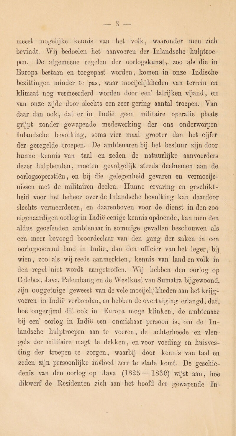 meesi mogelijke kenuis van het volk, waaronder men zich bevindt. Wij bedoelen het aan voeren der Inlandsche hulptroe- pen. De algemeene regelen der oorlogskunst^ zoo als die in Europa bestaan en toegepast worden, komen in onze Indische bezittingen minder te pas, waar moeijelijkheden van terrein en klimaat nog vermeerderd worden door een’ talrijken vijand, en van onze zijde door slechts een zeer gering aantal troepen. Yan daar dan ook, dat er in Indië geen militaire operatie plaats grijpt zonder gewapende medewerking der ons onderworpen Inlandsche bevolking, soms vier maal grooter dan het cijfer der geregelde troepen. De ambtenaren bij het bestuur zijn door hunne kennis van taal en zeden de natuurlijke aanvoerders dezer hulpbenden, moeten gevolgelijk steeds deelnemen aan de oorlogsoperatiën, en bij die gelegenheid gevaren en vermoeie- nissen met de militairen deelen. Hunne ervaring en geschikt- heid voor het beheer over de Inlandsche bevolkins; kan daardoor slechts vermeerderen, en daarenboven voor de dienst in den zoo eigenaardigen oorlog in Indië eenige kennis opdoende, kan men den aldus geoefenden ambtenaar in sommige gevallen beschouwen als een meer bevoegd beoordeelaar van den gang der zaken in een oorlogvoerend land in Indië, dan den officier van het leger, bij wien, zoo als wij reeds aanmerkten, kennis van land en volk in den regel niet wordt aangetroffen. Wij hebben den oorlog op Celebes, Java, Palembang en de Westkust van Sumatra bijgewoond, zijn ooggetuige geweest van de vele moeijelijkheden aan het krijg- voeren in Indië verbonden, en hebben de overtuiging erlangd, dat, hoe ongerijmd dit ook in Europa moge klinken, de ambtenaar bij een’ oorlog in Indië een onmisbaar persoon is, om de In- landsche hulptroepen aan te voeren, de achterhoede en vleu- gels der militaire magt te dekken, en voor voeding en huisves- ting der troepen te zorgen, waarbij door kennis van taal en zeden zijn persoonlijke invloed zeer te stade komt. De geschie- denis van den oorlog op Java (1825 —1830) wijst aan, hoe dikwerf de Kesidenten zich aan het hoofd der gewapende In-