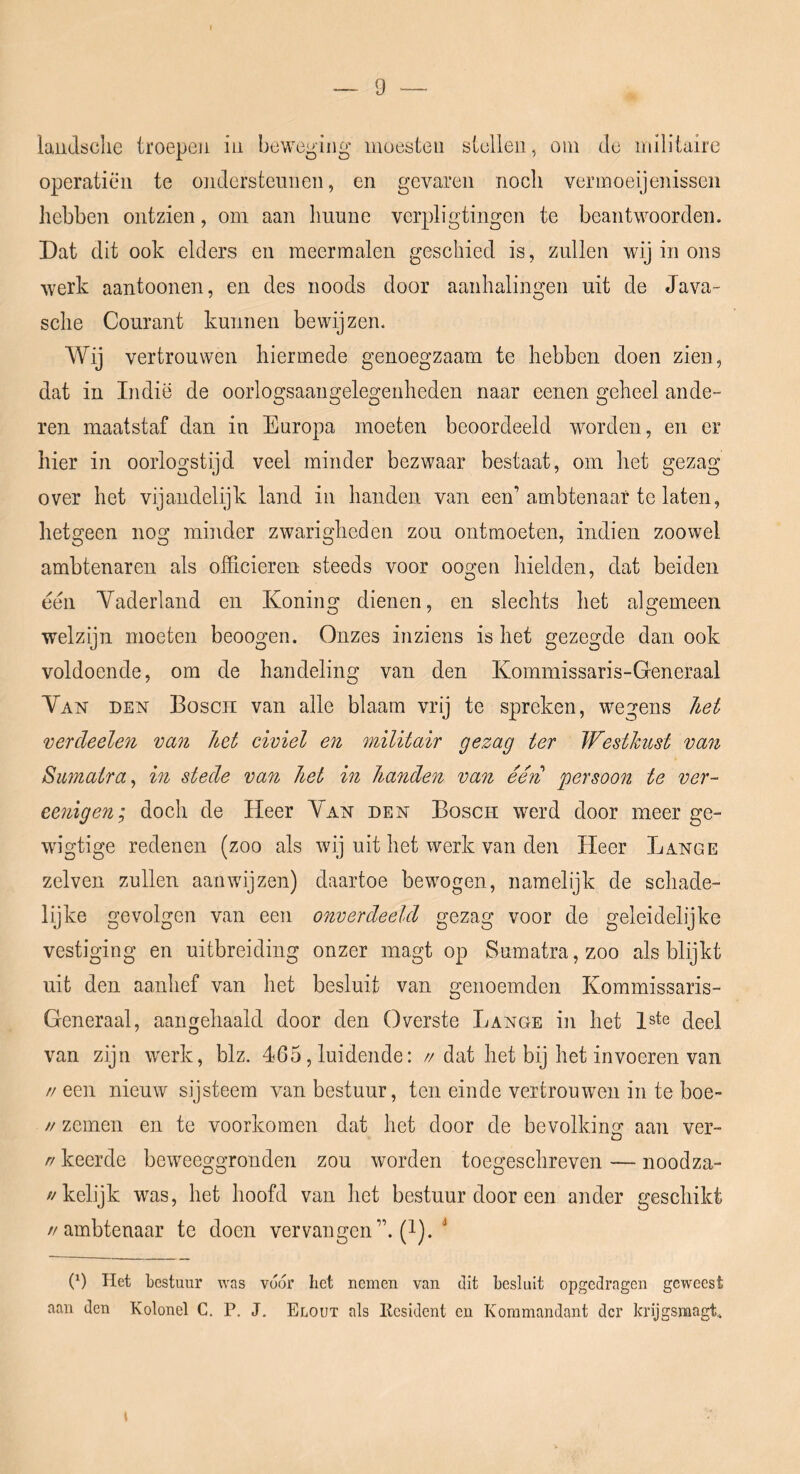 laiidsclie troepeü iii beweging moesten stellen, om Je milituire operatiën te ondersteunen, en gevaren noch vermoeijenisscn hebben ontzien, om aan hunne verpligtingen te beantwoorden. Dat dit ook elders en meermalen geschied is, zullen wij in ons werk aantoonen, en des noods door aanhalingen uit de Java- sche Courant kunnen bewijzen. Wij vertrouwen hiermede genoegzaam te hebben doen zien, dat in Indië de oorlogsaangelegenheden naar eenen geheel ande- ren maatstaf dan in Europa moeten beoordeeld worden, en er hier in oorlogstijd veel minder bezwaar bestaat, om het gezag over het vijandelijk land in handen van een’ambtenaar te laten, hetgeen nog minder zwarigheden zou ontmoeten, indien zoowel ambtenaren als officieren steeds voor oogen hielden, dat beiden een Vaderland en Koning dienen, en slechts het algemeen welzijn moeten beoogen. Onzes inziens is het gezegde dan ook voldoende, om de handeling van den Kommissaris-Generaal Van den Bosch van alle blaam vrij te spreken, wegens hei vercleelen va7i het civiel en militair gezag ter Westkust van Sumatra^ in stede van het in handen van ééri persoon te ver- eenigen; doch de Heer Van den Bosch werd door meer ge- wdgtige redenen (zoo als wij uit het werk van den Heer Lange zelven zullen aan wij zen) daartoe bewogen, namelijk de schade- lijke gevolgen van een onverdeeld gezag voor de geleidelijke vestiging en uitbreiding onzer magt op Sumatra,zoo als blijkt uit den aanhef van het besluit van genoemden Kommissaris- Generaal, aangeliaald door den Overste Lange in het 1ste c[eel van zijn werk, blz. 465, luidende: //dat het bij het invoeren van //een nieuw sijsteem van bestuur, ten einde vertrouwen in te boe- // zemen en te voorkomen dat het door de bevolking aan ver- r/ keerde beweeggronden zou worden toegeschreven — noodza- //kelijk was, het hoofd van het bestuur door een ander geschikt //ambtenaar te doen vervangen”, (l). (0 Het bestuur was vó(5r het nemen van dit besluit opgedragen geweest aan den Kolonel C. P. J, Elout als Kesident en Kommandant der krijgsraagt.