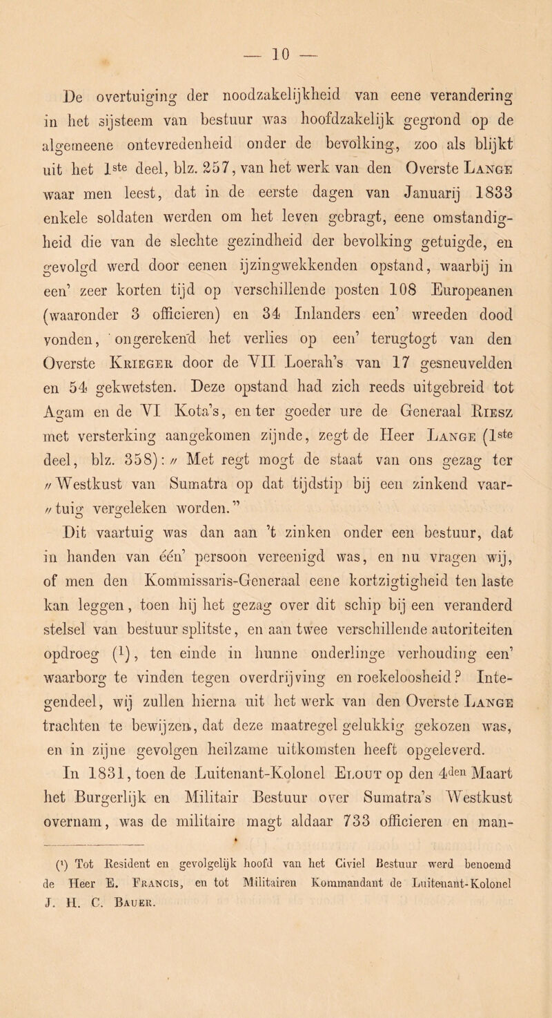 De overtuiging der noodzakelijkheid van eene verandering in het sijsteem van bestuur was hoofdzakelijk gegrond op de algerneene ontevredenheid onder de bevolking, zoo als blijkt uit het 1ste deel, blz. 257, van het werk van den Overste Lange waar men leest, dat in de eerste dagen van Januarij 1833 enkele soldaten werden om het leven gebragt, eene omstandig- heid die van de slechte gezindheid der bevolking getuigde, en gevolgd werd door eenen ijzingwekkenden opstand, waarbij in een’ zeer korten tijd op verschillende posten 108 Europeanen (waaronder 3 officieren) en 34 Inlanders een’ wreeden dood vonden, ongerekend het verlies op een’ terugtogt van den Overste Krieger door de YII Loerah’s van 17 gesneuvelden en 54 gekwetsten. Deze opstand had zich reeds uitgebreid tot Agam en de YI Kota’s, enter goeder ure de Generaal Eiesz met versterking aangekomen zijnde, zegt de Heer Lange (l^te deel, blz. 358):// Met regt mogt de staat van ons gezag ter //Westkust van Sumatra op dat tijdstip bij een zinkend vaar- //tuisr vero-eleken worden.” O O Dit vaartuig was dan aan ’t zinken onder een bestuur, dat in handen van één’ persoon vereenigd was, en nu vragen wij, of men den Kommissaris-Generaal eene kortzis^tiHieid ten laste kan leggen, toen hij het gezag over dit schip bij een veranderd stelsel van bestuur splitste, en aan twee verschillende autoriteiten opdroeg (l), ten einde in hunne onderlinge verhouding een’ waarborg te vinden tegen overdrijving en roekeloosheid ? Inte- gendeel, wij zullen hierna uit het werk van den Overste Lange trachten te bewijzen, dat deze maatregel gelukkig gekozen was, en in zijne gevolgen heilzame uitkomsten heeft opgeleverd. In 1831, toen de Luitenant-Kolonel Elout op den Maart het Burgerlijk en Militair Bestuur over Sumatra’s Westkust overnam, was de militaire magt aldaar 733 officieren en man- ft (') Tot Kesident en gevolgelijk hoofd van het Civiel Bestuur werd benoemd de Heer E. Erancis, en tot Militairen Kommandant de Luitenant-Kolonel J. H. C. Bauek.