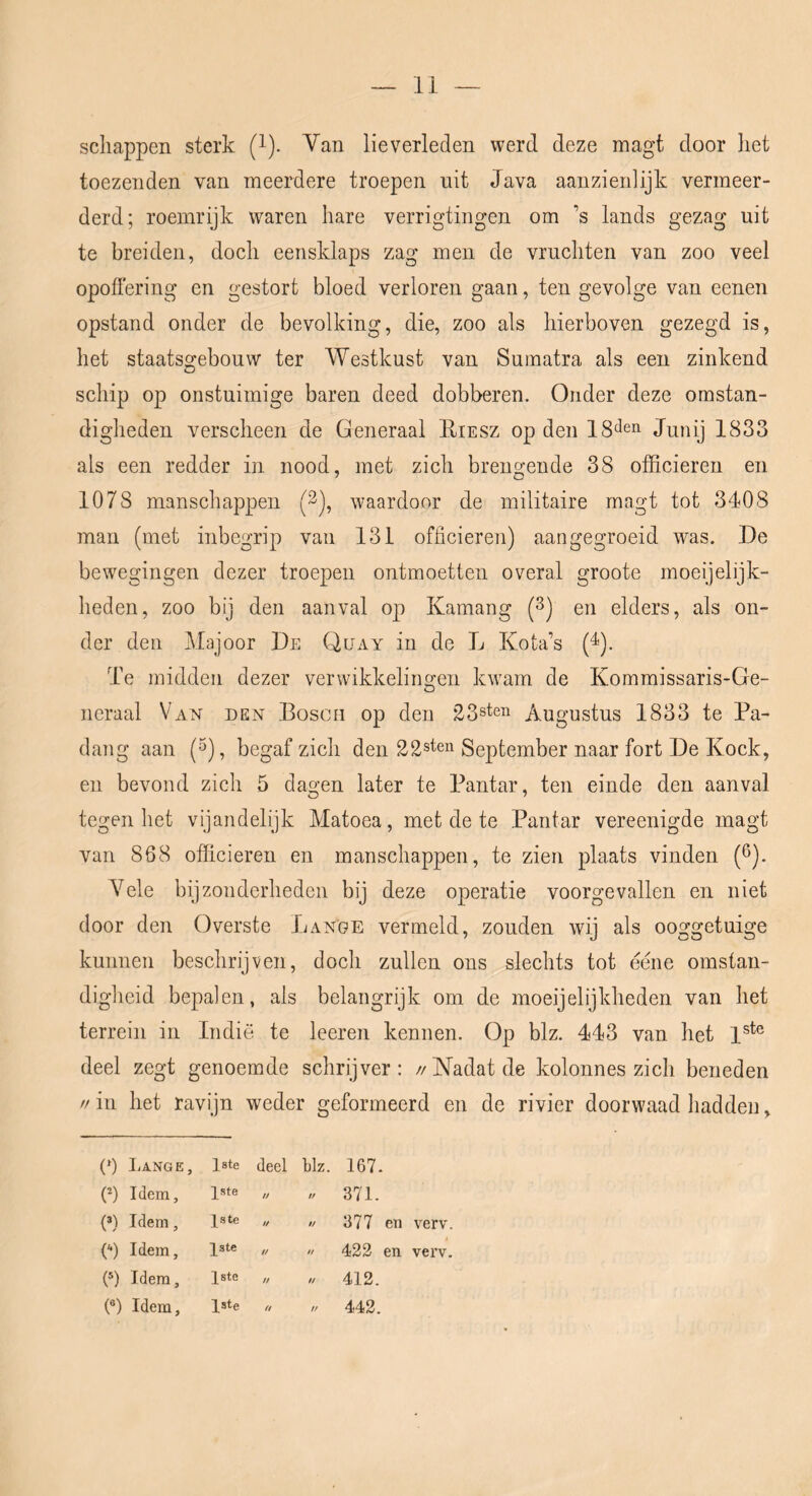 schappen sterk (i). Van lieverleden werd deze magt door het toezenden van meerdere troepen uit Java aanzienlijk vermeer- derd; roemrijk waren hare verrigtingen om ’s lands gezag uit te breiden, doch eensklaps zag men de vruchten van zoo veel opoffering en gestort bloed verloren gaan, ten gevolge van eenen opstand onder de bevolking, die, zoo als hierboven gezegd is, het staatsgebouw ter Westkust van Sumatra als een zinkend schip op onstuimige baren deed dobberen. Onder deze omstan- digheden verscheen de Generaal Eiesz op den IS'ïe’i Junij 1833 als een redder in nood, met zich brengende 38 officieren en 1078 manschappen (3), waardoor de militaire magt tot 3408 man (met inbegrip van 131 officieren) aan gegroeid was. De bewegingen dezer troepen ontmoetten overal groote moeijelijk- heden, zoo bij den aanval op Kamang (3) en elders, als on- der den Majoor De Quay in de L Kota’s (^). Te midden dezer verwikkelino’en kwam de Kommissaris-Ge- O neraal Van den Bosch op den 23steii Augustus 1833 te Pa- dang aan (5), begaf zich den 22sten September naar fort De Koek, en bevond zich 5 dagen later te Pantar, ten einde den aanval tegen het vijandelijk Matoea, met de te Pantar vereenigde magt van 868 officieren en manschappen, te zien plaats vinden (ö). V^ele bijzonderheden bij deze operatie voorgevallen en niet door den Overste Lange vermeld, zouden wij als ooggetuige kunnen beschrijven, doch zullen ons slechts tot eéne omstan- digheid bepalen, als belangrijk om de moeijelijkheden van het terrein in Indië te leeren kennen. Op blz. 443 van het 1^*® deel zegt genoemde schrijver: //Nadat de kolonnes zich beneden // in het ravijn weder geformeerd en de rivier doorwaad hadden, (^) liANGE, Iste deel blz. 167. (-) Idem, ^ste If ft 371- (®) Idem, Jste if ff 377 en verv. ('•) Idem, 1ste // ft 422 en verv. (®) Idem, 1ste ff ft 412. (®) Idem, 1ste ff ft 442.