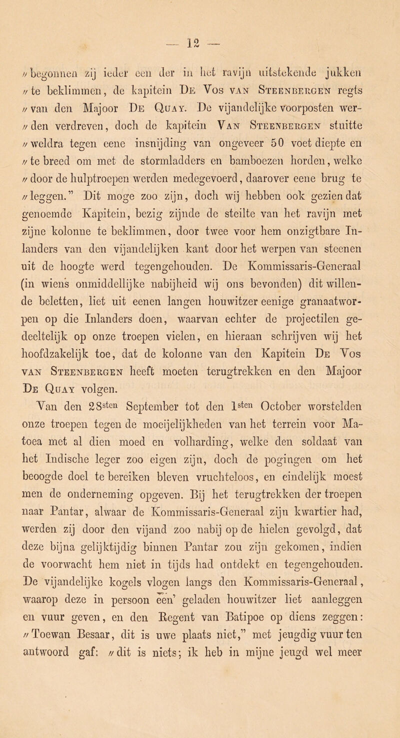 /y begonnen zij ieder een der in het ravijn uitstekende jukken //te beklimmen, de kapitein De Vos van Steenbergen regts // van den Majoor De Quay. De vijandelijke voorposten wer- //den verdreven, doch de kapitein Van Steenbergen stuitte //weldra tegen eene insnijding van ongeveer 50 voet diepte en //te breed om met de stormladders en bamboezen horden, welke // door de hulptroepen werden medegevoerd, daarover eene brug te //leggen.” Dit moge zoo zijn, doch wij hebben ook gezien dat genoemde Kapitein, bezig zijnde de steilte van het ravijn met zijne kolonne te beklimmen, door twee voor hem onzigtbare In- landers van den vijaiidelijken kant door het werpen van steenen uit de hoogte werd tegengehouden. De Kommissaris-Generaal (in wiens onmiddellijke nabijheid wij ons bevonden) dit willen- de beletten, liet uit eenen langen houwitzer eenige granaatwor- pen op die Inlanders doen, waarvan echter de projectilen ge- deeltelijk op onze troepen vielen, en hieraan schrijven wij het hoofdzakelijk toe, dat de kolonne van den Kapitein De Vos VAN Steenbergen heeft moeten terugtrekken en den Majoor De Quay volgen. Van den 28sten September tot den Ist™ October worstelden onze troepen tegen de moeijelijkheden van het terrein voor Ma- toea met al dien moed en volharding, welke den soldaat van het Indische leger zoo eigen zijn, doch de pogingen om het beoogde doel te bereiken bleven vruchteloos, en eindelijk moest men de onderneming opgeven. Bij het terugtrekken der troepen naar Pantar, alwaar de Kommissaris-Generaal zijn kwartier had, werden zij door den vijand zoo nabij op de hielen gevolgd, dat deze bijna gelijktijdig binnen Pantar zou zijn gekomen, indien de voorwacht hem niet in tijds had ontdekt en tegengehouden. De vijandelijke kogels vlogen langs den Kommissaris-Generaal, waarop deze in persoon ^en geladen houwitzer liet aanleggen en vuur geven, en den Kegent van Batipoe op diens zeggen: //Toewan Besaar, dit is uwe plaats niet,” met jeugdig vuur ten antwoord gaf: //dit is niets; ik heb in mijne jeugd wel meer