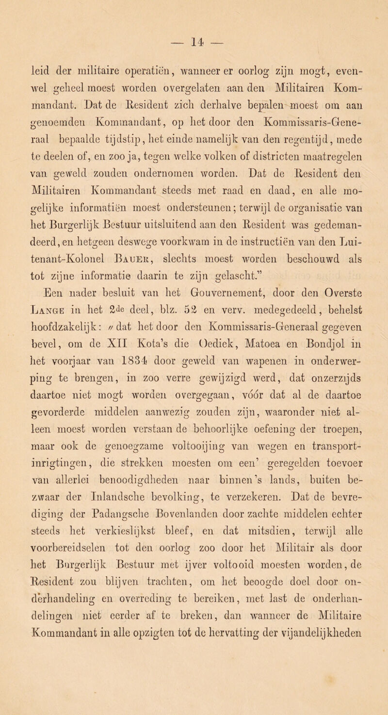 leid der militaire operatiëii, wanneer er oorlog zijn mogt, even- wel gelieel moest worden overgelaten aan den Militairen Kom- mandant. Dat de Resident zich derhalve bepalen moest om aan genoemden Kominaiidant, op het door den Kommissaris-Gene- raal bepaalde tijdstip, het einde namelijk van den regentijd, mede te deelen of, en zoo ja, tegen welke volken of districten maatregelen van geweld zonden ondernomen worden. Dat de Resident den Militairen Kommandant steeds met raad en daad, en alle mo- gelijke informatiën moest ondersteunen; terwijl de organisatie van het Burgerlijk Bestuur uitsluitend aan den Resident was gedeman- deerd,en hetGreen deswege voorkwam in de instructiën van den Lui- 'O O tenant-Kolonel Bauek, slechts moest worden beschouwd als tot zijne informatie daarin te zijn gelascht.” Een nader besluit van het Gouvernement, door den Overste Lange in het deel, blz. 52 en verv. medegedeeld, behelst hoofdzakelijk: // dat het door den Kommissaris-Generaal gegeven bevel, om de XII Kota’s die Oediek, Matoea en Bondjol in het voorjaar van 1834 door geweld van wapenen in onderwer- ping te brengen, in zoo verre gewijzigd werd, dat onzerzijds daartoe niet mogt worden overgegaan, vóór dat al de daartoe gevorderde middelen aanwezig zouden zijn, waaronder niet al- leen moest worden verstaan de behoorlijke oefeoing der troepen, maar ook de genoegzame voltooijing van wegen en transport- inrigtingen, die strekken moesten om een’ geregelden toevoer van allerlei benoodigdheden naar binnen’s lands, buiten be- zwaar der Inlandsche bevolking, te verzekeren. Dat de bevre- diging der Padangsclie Bovenlanden door zachte middelen echter steeds het verkieslijkst bleef, en dat mitsdien, terwijl alle voorbereidselen tot den oorlog zoo door het Militair als door het Burgerlijk Bestuur met ijver voltooid moesten worden, de Resident zou blijven trachten, om het beoogde doel door on- dm’handeling en overreding te bereiken, met last de onderhan- delingen niet eerder af te breken, dan wanneer de Militaire Kommandant in alle opzigten tot de hervatting der vijandelijkheden