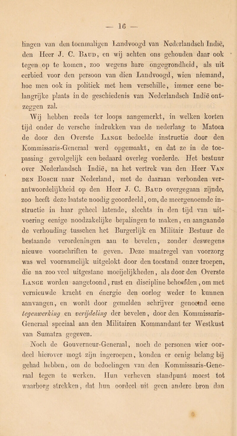 lingeii van den toenmaligen Landvoogd van Nederlandscli Indië, den Heer J. C. Baud, en wij achten ons gehouden daar ook tegen op te komen, zoo wegens hare ongegrondheid, als uit eerbied voor den persoon van dien Landvoogd, wien niemand, hoe men ook in politiek met hem verschille, immer eene be- langrijke plaats in de geschiedenis van Nederlandscli Indië ont- zeo’^en zal. OO Wij hebben reeds ter loops aangemerkt, in welken korten tijd onder de versche indrukken van de nederlaag te Matoea de door den Overste Lange bedoelde instructie door den Kommissaris-Generaal werd opgemaakt, en dat ze in de toe- passing gevolgelijk een bedaard overleg vorderde. Het bestuur over Nederlandscli Indië, na het vertrek van den Heer Yan DEN Bosch naar Nederland, met de daaraan verbonden ver- antwoordelijkheid op den Heer J. C. Baud overgegaan zijnde, zoo heeft deze laatste noodig geoordeeld, om, de meergenoemde in- structie in haar geheel latende, slechts in den tijd van uit- voering eenige noodzakelijke bepalingen te maken, en aangaande de verhouding tusschen het Burgerlijk en Militair Bestuur de bestaande verordeningen aan te bevelen, zonder deswegens nieuwe voorschriften te geven. Deze maatregel van voorzorg was wel voornamelijk uitgelokt door den toestand onzer troepen, die na zooveel uitgestane moeijelijkheden, als door den Overste Lange worden aangetoond, rust en discipline behoefden, om met vernieuwde kracht en energie den oorlog weder te kunnen aanvangen, en wordt door gemelden schrijver genoemd eene tegenwerldnrj en verijdeling der bevelen, door den Kommissaris- Generaal speciaal aan den Militairen Kommandant ter Westkust van Sumatra gegeven. Noch de Gouverneur-Generaal, noch de personen wier oor- deel hierover mogt zijn ingeroepen, konden er eenig belang bij gehad hebben, om de bedoelingen van den Kommissaris-Gene- raal tegen te werken. Hun verheven standpunt moest tot waarborg strekken, dat hun oordeel uit geen andere bron dan