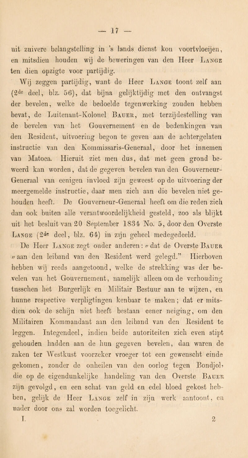 uit zuivere belangstelling in ’s lands dienst kou voortvloeijen, en mitsdien houden wij de beweringen van den Heer Lange ten dien opzigte voor partijdig. Wij zeggen partijdig, want de Heer Lange toont zelf aan {2^^ deel, blz. 56), dat bijna gelijktijdig met den ontvangst der bevelen, welke de bedoelde tes^enwerkino^ zouden hebben bevat, de Luitenant-Kolonel Baueu, met terzijdestelling van de bevelen van het Gouvernement en de bedenkingen van den Ilesident, uitvoering begon te geven aan de achtergelaten instructie van den Kommissaris-Generaal, door het innemen van Matoea. Hieruit ziet men dus, dat met geen grond be- weerd kan worden, dat de gegeven bevelen van den Gouverneur- Generaal van eenigen invloed zijn geweest op de uitvoering der meergemelde instructie, daar men zich aan die bevelen niet ge- houden heeft. De Gouverneur-Generaal heeft om die reden zich dan ook buiten alle verantwoordelijkheid gesteld, zoo als blijkt uit het besluit van 20 September 1831 No. 5, door den Overste Lange (2<ie deel, blz. 61) in zijn geheel medegedeeld. De Heer Lange zes^t onder anderen://dat de Overste Bauer // aan den leiband van den Eesident werd gelegd.” Hierboven hebben wij reeds aangetoond, welke de strekking was der be- velen van het Gouvernement, namelijk alleen om de verhouding tusschen het Burgerlijk en Militair Bestuur aan te wijzen, en hunne respective verpligtingen kenbaar te maken; dat er mits- dien ook de schijn niet heeft bestaan eener neiging, om den Militairen Kommandant aan den leiband van den llesident te leggen. Integendeel, indien beide autoriteiten zich even stipt gehouden hadden aan de hun gegeven bevelen, dan waren de zaken ter Westkust voorzeker vroeger tot een gewenscht einde gekomen, zonder de onheilen van den oorlog tegen Bondjol? die op de eigendunkelijke handeling van den Overste Baueii zijn gevolgd, en een schat van geld en edel bloed gekost heb- ben, gelijk de Heer Lange zelf in zijn werk aantoont, en nader door ons zal worden toegelicht. 1. 2