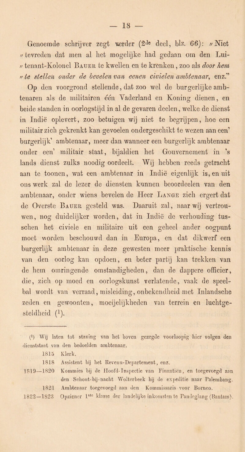 Genoemde schrijver zegt verder (2'^e deel, blz. 66): //Niet // tevreden dat men al het mogelijke had gedaan om den Lui- // tenant-Kolonel Baxter te kwellen en te krenken, zoo als door hem fr te stellen onder de hevelen van eenen civielen amhte^iaar^ enz.” Op den voorgrond stellende, dat zoo wel de burgerlijke amb- tenaren als de militairen een Yaderland en Koning dienen, en beide standen in oorlogstijd in al de gevaren deelen, welke de dienst in Indië oplevert, zoo betuigen wij niet te begrijpen, boe een militair zich gekrenkt kan gevoelen ondergeschikt te wezen aan een’ burgerlijk’ ambtenaar, meer dan wanneer een burgerlijk ambtenaar onder een’ militair staat, bijaldien het Gouvernement in ’s lands dienst zulks noodig oordeelt. Wij hebben reeds getracht aan te toonen, wat een ambtenaar in Indië eigenlijk is, en uit ons werk zal de lezer de diensten kunnen beoordeelen van den ambtenaar, onder wiens bevelen de Heer Lange zich ergert dat de Overste Baxter gesteld was. Daaruit zal, naar wij vertrou- wen, nog duidelijker worden, dat in Indië de verhouding tus- schen het civiele en militaire uit een geheel ander oogpunt moet worden beschonwd dan in Europa, en dat dikwerf een burgerlijk ambtenaar in deze gewesten meer praktische kennis van den oorlog kan opdoen, en beter partij kan trekken van de hem omringende omstandigheden, dan de dappere officier, die, zich op moed en oorlogskunst verlatende, vaak de speel- bal wordt van verraad, misleiding, onbekendheid met Inlandsche zeden en gewmonten, moeijelijkheden van terrein en luchtge- steldheid (1). ë) Wij laten tot staving van het boven gezegde voorloopig hier volgen den dienststaat van den bedoelden ambtenaar. 1815 Klerk. 1818 Assistent bij het Revenu-Departeraent, enz. 1819—1820 Kommies bij de lloofd-Inspectie van Rinantiën, en toegevoegd aan den Schont-bij-naebt XVolterbeek bij de expeditie naar Palembang. 1821 Ambtenaar toegevoegd aan den Kommissaris voor Borneo. 1822—1823 Opziener 1®‘® klasse der landelijke inkomsten Ic Pandcglang (Bantam),