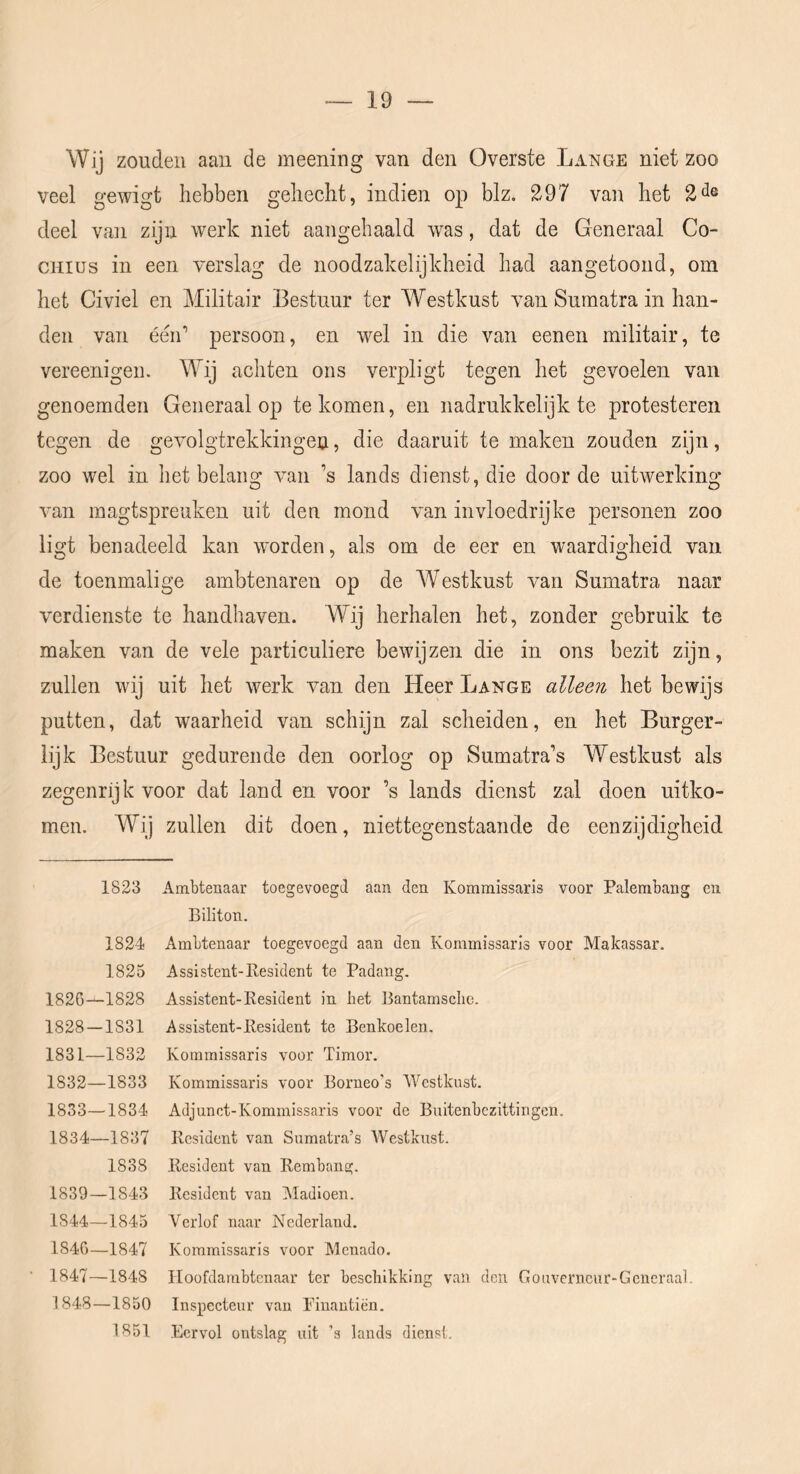 Wij zouden aan de meening van den Overste Lange niet zoo veel gewigt hebben gehecht, indien op blz. 297 van het 2^® deel van zijn werk niet aangehaald was, dat de Generaal Co- CHius in een verslag de noodzakelijkheid had aangetoond, om het Civiel en Militair Bestuur ter Westkust van Sumatra in han- den van éen’ persoon, en wel in die van eenen militair, te vereenigen. Wij achten ons verpligt tegen het gevoelen van genoemden Generaal op te komen, en nadrukkelijk te protesteren tegen de gevolgtrekkingen, die daaruit te maken zouden zijn, zoo wel in het belang van ’s lands dienst, die door de uitwerking van magtspreuken uit den mond van invloedrijke personen zoo ligt benadeeld kan worden, als om de eer en waardigheid van de toenmalige ambtenaren op de Westkust van Sumatra naar verdienste te handhaven. Wij herhalen het, zonder gebruik te maken van de vele particuliere bewijzen die in ons bezit zijn, zullen wij uit het werk van den Heer Lange alleen het bewijs putten, dat waarheid van schijn zal scheiden, en het Burger- lijk Bestuur gedurende den oorlog op Sumatra’s Westkust als zegenrijk voor dat land en voor ’s lands dienst zal doen uitko- men. Wij zullen dit doen, niettegenstaande de eenzijdigheid 1823 1824 1825 1826—1828 1828-1831 1831— 1832 1832— 1833 1833— 1834 1834— 1837 1838 1839—1843 1844—1845 1846— 1847 1847— 1848 1848— 1850 1851 Ambtenaar toegevoegJ aan den Kommissaris voor Palembang en Biliton. Ambtenaar toegevoegd aan den Kommissaris voor Makassar. Assistent-Resident te Padang. Assistent-Resident in bet Bantamsclie. Assistent-Resident te Benkoelen. Kommissaris voor Timor. Kommissaris voor Borneo's Westkust. Adjunct-Kommissaris voor de Buitenbezittingen. Resident van Sumatra’s Westkust. Resident van Rembang. Resident van Madioen. Verlof naar Nederland. Kommissaris voor Menado. Iloofdambtcnaar ter beschikking van den Gouverneur-Gcneraal. Inspecteur van Pinautiën. Eervol ontslag uit ’s lands dienst.