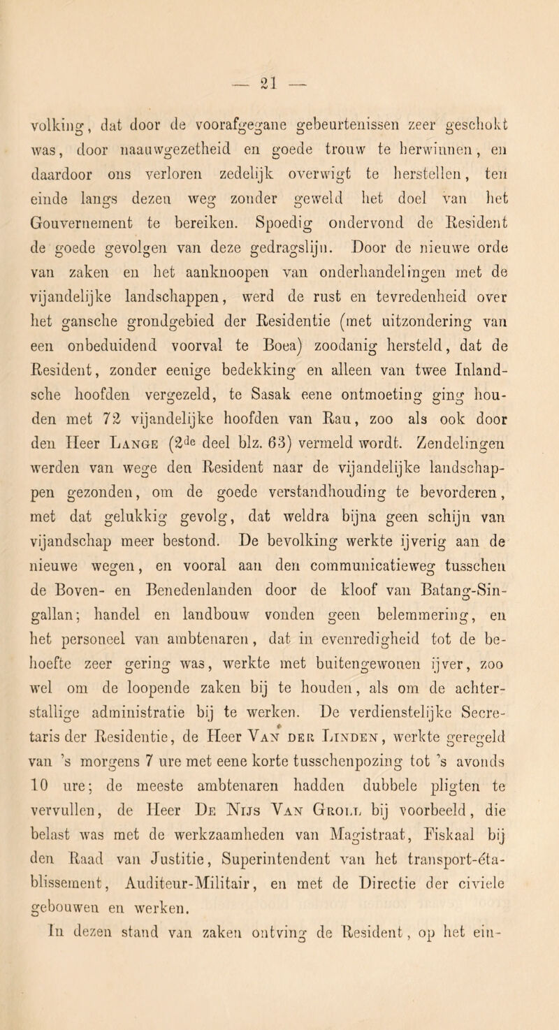 volkiiisr, dat door de voorafeo-aiie orebeurtenissen zeer creschokt was, door naauwgezetheid en goede trouw te herwinnen, en daardoor ons verloren zedelijk overwigt te herstellen, ten einde langs dezen weg zonder geweld het doel van het Gouvernement te bereiken. Spoedig ondervond de Eesident de goede gevolgen van deze gedragslijn. Door de nieuwe orde van zaken en het aanknoopen van onderhandelingen met de vijandelijke landschappen, werd de rust en tevredenheid over het gansche grondgebied der Eesidentie (met uitzondering van een onbeduidend voorval te Boea) zoodanig hersteld, dat de Eesident, zonder eeuige bedekking en alleen van twee Inland- sche hoofden vergezeld, te Sasak eene ontmoeting ging hou- den met 72 vijandelijke hoofden van Eau, zoo als ook door den Heer Lange deel blz. 63) vermeld wordt. Zendelingen werden van wege den Eesident naar de vijandelijke landschap- pen gezonden, om de goede verstandhouding te bevorderen, met dat gelukkig gevolg, dat weldra bijna geen schijn van vijandschap meer bestond. De bevolking werkte ijverig aan de nieuwe wegen, en vooral aan den communicatieweg tusschen de Boven- en Benedeiilanden door de kloof van Batans^-Sin- gallan; handel en landbouw vonden geen belemmering, en het personeel van ambtenaren, dat in evenredigheid tot de be- hoefte zeer gering was, werkte met buitengewonen ijver, zoo wel om de loopende zaken bij te houden, als om de achter- stallige administratie bij te werken. De verdienstelijke Secre- taris der Eesidentie, de Heer Van der Linden, werkte geregeld van ’s morgens 7 ure met eene korte tusschenpozing tot ’s avonds 10 ure; de meeste ambtenaren hadden dubbele pligten te vervullen, de Heer De Nijs Van Groll bij voorbeeld, die belast was met de werkzaamheden van Magistraat, Eiskaal bij den Eaad van Justitie, Superintendent van het transport-dta- blissement, Auditeur-Militair, en met de Directie der civiele gebouwen en werken. lu dezen stand van zaken ontving de Eesident, op het ein-