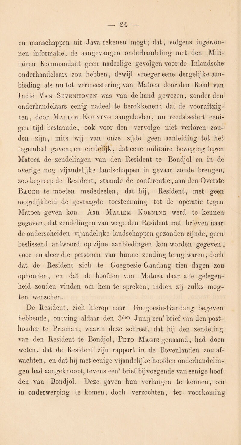en manschappen uit Java rekenen mogt; dat, volgens ingewon- nen informatie, de aarmevangen onderhaiidelina; met den Mili- tairen Kommandant geen nadeelige gevolgen voor de Inlandsche onderhandelaars zou hebben, dewijl vroeger eene dergelijke aan- bieding als nu tot vermeestering van Matoea door den Eaad van Indië Yan Sevenhoven Avas Amii de hand gewezen, zonderden onderhandelaars eenig nadeel te berokkenen: dat de vooruitzig- ten, door Maliem Koening aangeboden, nu reeds sedert eeni- gen tijd bestaande, ook voor den Amrvolge niet verloren zou- den zijn, mits wij van onze zijde geen aanleiding tot het tegendeel gaven; en eindelijk, dat eene militaire beAveging tegen Matoea de zendelingen A^an den Resident te Bondjol en in de overige nog vijandelijke landschappen in gevaar zoude brengen, zoo begreep de Resident, staande de conferentie, aan den OAmrste Baueii te moeten mededeelen, dat hij. Resident, met geen mogelijkheid de gevraagde toestemming tot de operatie tegen Matoea geAmn kon. Aan Maliem Roening Averd te kennen gegeven, dat zendelingen van Avege den Resident met brieven naar de onderscheiden vijandelijke landschappen gezonden zijnde, geen beslissend antwoord op zijne aanbiedingen kon worden gegeven , Amor en aleer die personen A’an hunne zending terug AA'aren, doch dat de Resident zich te Goegoesie-Gandang tien dagen zou ophouden, en dat de hoofden Avan Matoea daar alle gelegen- heid zouden Aundeii om hem te spreken, indien zij zulks inog- teii wenschen. De Resident, zich hierop naar Goegoesie-Gandang begeAmn hebbende, ontving aldaar den 3 Jen Jnnij een’brief van den post- houder te Priaman, Avaarin deze schreef, dat hij den zendeling Amn den Resident te Bondjol, Peto Magie genaamd, had doen weten, dat de Resident zijn rapport in de Bovenlanden zou af- wachten, en dat hij met eenige vijandelijke hoofden onderhandelin- gen had aangeknoopt, tcAmns een’ brief bij voegen de van eenige hoof- den van Bondjol. Deze gaven hun verlangen te kennen, om in onderwerping te komen, doch verzochten, ter Amorkoining