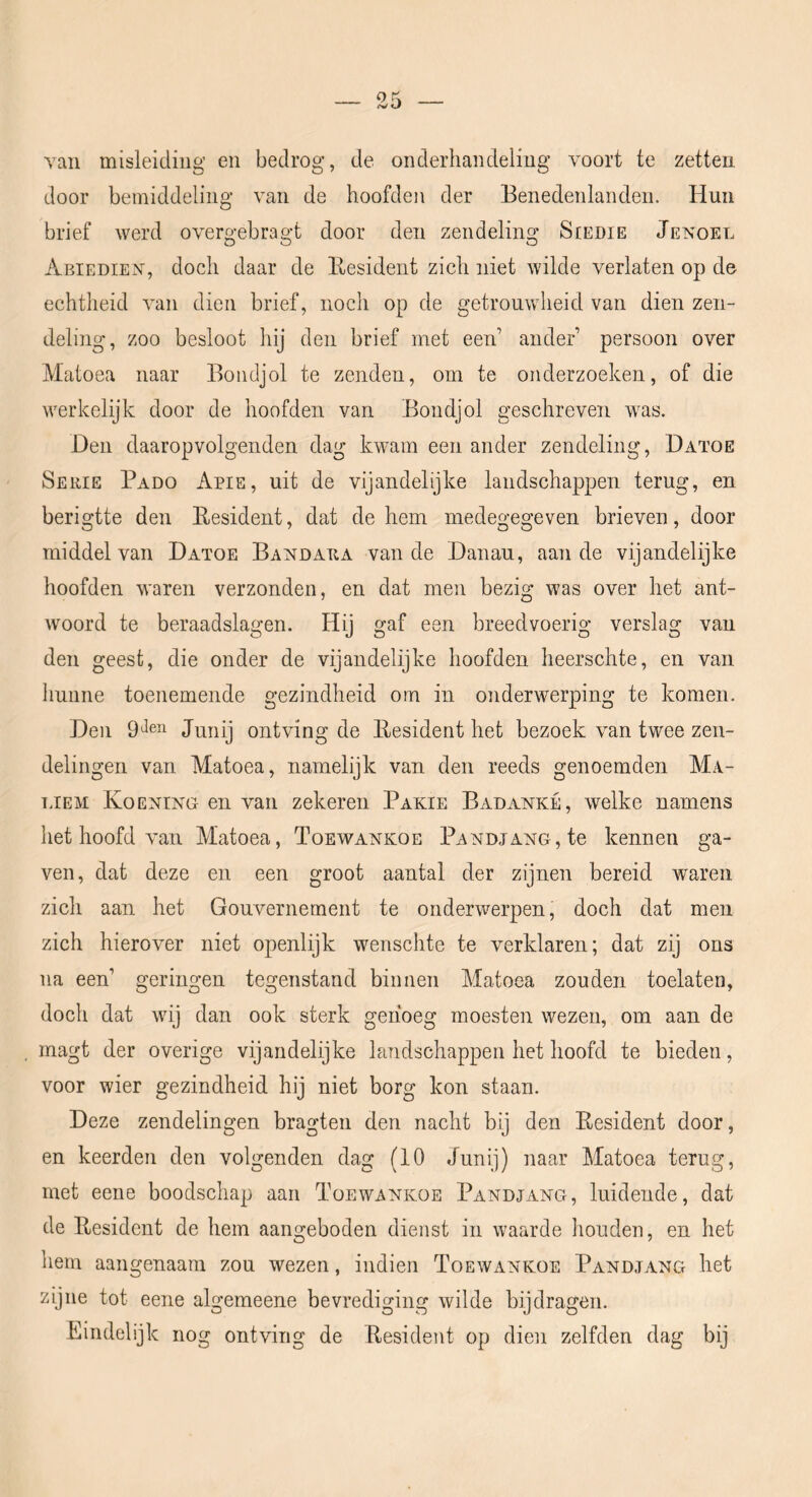 van misleiding en bedrog, de onderhandeling voort te zetten door bemiddeling van de hoofden der Benedenlanden. Hun brief werd overgebragt door den zendeling Siedie Jengel Abiedien, doch daar de Eesident zich niet wilde verlaten op de echtheid van dien brief, noch op de getrouwheid van dien zen- deling, zoo besloot hij den brief met een’ ander persoon over Matoea naar Bondjol te zenden, om te onderzoeken, of die werkelijk door de hoofden van Bondjol geschreven was. Den daaropvolgenden dag kwam een ander zendeling, Datoe Serie Pado Apie, uit de vijandelijke landschappen terug, en berigtte den Eesident, dat de hem medegegeven brieven, door middel van Datoe Bandara van de Danau, aan de vijandelijke hoofden waren verzonden, en dat men bezig was over het ant- woord te beraadslagen. Hij gaf een breedvoerig verslag van den geest, die onder de vijandelijke hoofden heerschte, en van hunne toenemende gezindheid om in onderwerping te komen. Den Junij ontving de Eesident het bezoek van twee zen- delingen van Matoea, namelijk van den reeds genoemden Ma- UEM Koening en van zekeren Pakie Badanké, welke namens het hoofd van Matoea, Toewankoe Pandjang, te kennen ga- ven, dat deze en een groot aantal der zijnen bereid waren zich aan het Gouvernement te onderwerpen, doch dat men zich hierover niet openlijk wenschte te verklaren; dat zij ons na een’ geringen tegenstand binnen Matoea zouden toelaten, doch dat wij dan ook sterk genoeg moesten wezen, om aan de magt der overige vijandelijke landschappen het hoofd te bieden, voor wier gezindheid hij niet borg kon staan. Deze zendelingen bragten den nacht bij den Eesident door, en keerden den volgenden dag (10 Junij) naar Matoea terug, met eene boodschap aan Toewankoe Pandjang, luidende, dat de Eesident de hem aangeboden dienst in waarde houden, en het hem aangenaam zou wezen, indien Toewankoe Pandjang het zijne tot eene algemeene bevrediging wilde bijdragen. Eindelijk nog ontving de Eesident op dien zelfden dag bij