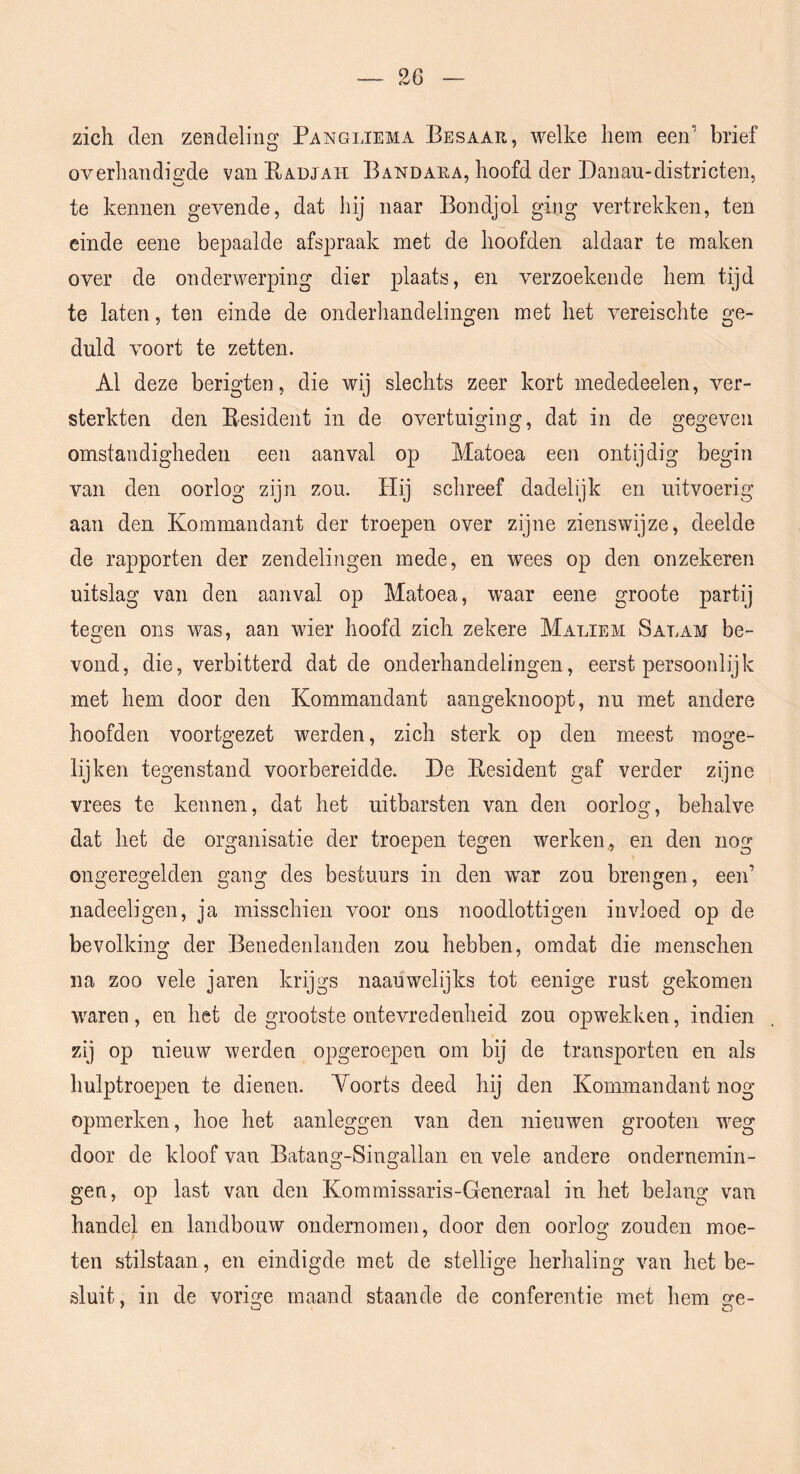 zich den zendeling Pangi.iema Besaar, welke hem een’ brief overhandiG'de van Eadjah Bandara, hoofd der Danan-districten, te kennen gevende, dat hij naar Bondjol ging vertrekken, ten einde eene bepaalde afspraak met de hoofden aldaar te maken over de onderwerping dier plaats, en verzoekende hem tijd te laten, ten einde de onderhandelingen met het vmreischte ge- duld voort te zetten. Al deze berigten, die wij slechts zeer kort mededeelen, ver- sterkten den Besident in de overtuiging, dat in de gegeven omstandigheden een aanval op Matoea een ontijdig begin van den oorlog zijn zou. Hij schreef dadelijk en uitvoerig aan den Kommandant der troepen over zijne zienswijze, deelde de rapporten der zendelingen mede, en wees op den onzekeren uitslag van den aanval op Matoea, waar eene groote partij tecren ons was, aan wier hoofd zich zekere Maliem Salam be- vond, die, verbitterd dat de onderhandelingen, eerst persoonlijk met hem door den Kommandant aangeknoopt, nu met andere hoofden voortgezet werden, zich sterk op den meest moge- lijken tegenstand voorbereidde. De Eesident gaf verder zijne vrees te kennen, dat het uitbarsten van den oorlog, behalve dat het de organisatie der troepen tegen werken , en den nog ongeregelden gang des bestuurs in den war zou brengen, een’ nadeeligen, ja misschien voor ons noodlottigen invloed op de bevolking der Benedenlanden zou hebben, omdat die menschen na zoo vele jaren krijgs naaiiwelijks tot eenige rust gekomen waren, en het de grootste ontevredenheid zou opwekken, indien zij op nieuw werden opgeroepen om bij de transporten en als hulptroepen te dienen. Yoorts deed hij den Kommandant nog opmerken, hoe het aanleggen van den nieuwen groeten weg door de kloof van Batang-Singallan en vele andere ondernemin- gen, op last van den Kommissaris-Generaal in het belang van handel en landbouw ondernomen, door den oorlog zouden moe- ten stilstaan, en eindigde met de stellige herhaling van het be- sluit, in de vorige maand staande de conferentie met hem ge-