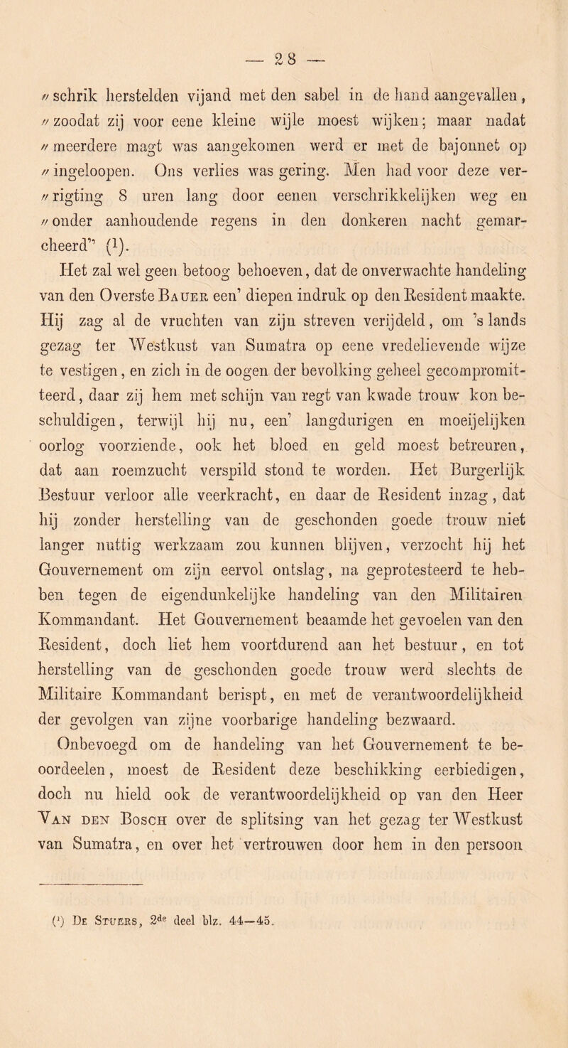 // schrik herstelden vijand met den sabel in de hand aangevallen , //zoodat zij voor eeue kleine wijle moest wijken; maar nadat ft meerdere magt was aangekomen werd er met de bajonnet op //ingeloopen. Ons verlies was gering. Men had voor deze ver- //rigtiug 8 uren lang door eenen verschrikkelijk en weg en // onder aanhoudende regens in den donkeren nacht gemar- cheerd” (l). Het zal wel geen betoog behoeven, dat de onverwachte handeling van den Overste Bauer een’ diepen indruk op den Eesident maakte. Hij zag al de vruchten van zijn streven verijdeld, om ’s lands gezag ter Westkust van Sumatra op eene vredelievende wijze te vestigen, en zich in de oogen der bevolking geheel gecompromit- teerd , daar zij hem met schijn van regt van kwade trouw' kon be- schuldigen, terwijl hij nu, een’ langdurigen en moeijelijken oorlog voorziende, ook het bloed en geld moest betreuren, dat aan roemzucht verspild stond te worden. Het Burgerlijk Bestuur verloor alle veerkracht, en daar de Eesident inzag, dat hij zonder herstelling van de geschonden goede trouw niet langer nuttig werkzaam zou kunnen blijven, verzocht hij het Gouvernement om zijn eervol ontslag, na geprotesteerd te heb- ben tegen de eigendunkelijke handeling van den Militaireïi Kommandant. Het Gouvernement beaamde het gevoelen van den Eesident, doch liet hem voortdurend aan het bestuur, en tot herstelling van de geschonden goede trouw werd slechts de Militaire Kommandant berispt, en met de verantwoordelijkheid der gevolgen van zijne voorbarige handeling bezwaard. Onbevoegd om de handeling van het Gouvernement te be- oordeelen, moest de Eesident deze beschikking eerbiedigen, doch nu hield ook de verantwoordelijkheid op van den Heer Man den Bosch over de splitsing van het gezag terAYestkust van Sumatra, en over het vertrouwen door hem in den persoon (^) J3e Stuers, 2'^s deel blz. 44—45.