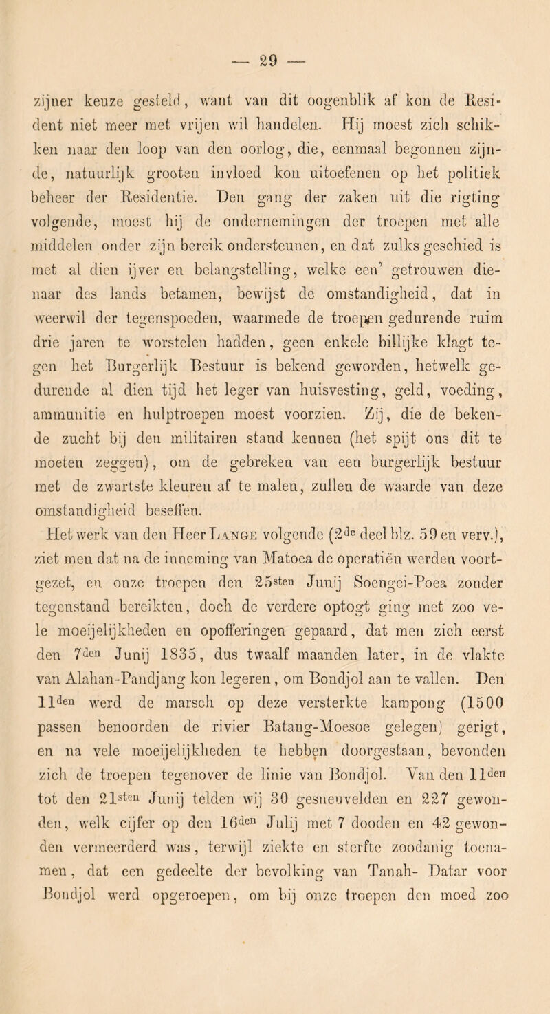 zijner keuze gesteld, want van dit oogeublik af kou de Eesi- dent niet meer met vrijen Avil handelen. Hij moest zich schik- ken naar den loop van den oorlog, die, eenmaal begonnen zijn- de, natuurlijk grooten invloed kon uitoefenen op het politiek beheer der Residentie. Den gang der zaken uit die rigting volgende, moest hij de ondernemingen der troepen met alle middelen onder zijn bereik ondersteunen, en dat zulks geschied is met al dien ijver en belangstelling, welke een’ getrouwen die- naar des lands betamen, bewijst de omstandigheid, dat in weerwil der tegenspoeden, waarmede de troe];¥3n gedurende ruim drie jaren te worstelen hadden, geen enkele billijke klagt te- gen het Burgerlijk Bestuur is bekend geworden, hetwelk ge- durende al dien tijd het leger van huisvesting, geld, voeding, ammunitie en hulptroepen moest voorzien. Zij, die de beken- de zucht bij den militairen stand kennen (het spijt ons dit te moeten zeggen), om de gebreken van een burgerlijk bestuur met de zwartste kleuren af te malen, zullen de waarde van deze omstandigheid beseflen. Het werk van den Heer Lange volgende (2‘^e deel blz. 59 en verv.), ziet men dat na de inneming van Matoea de operatiën werden voort- gezet, en onze troepen den 25steii Junij Soengei-Poea zonder tegenstand bereikten, doch de verdere optogt ging met zoo ve- le moeijelijkheden en opofferingen gepaard, dat men zich eerst den 7^en Junij 1835, dus twaalf maanden later, in de vlakte van Alahan-Pandjang kon legeren, om Bondjol aan te vallen. Den llden werd de marsch op deze versterkte kampong (1500 passen benoorden de rivier Batang-Moesoe gelegen) gerigt, en na vele moeijelijkheden te hebben doorgestaan, bevonden zich de troepen tegenover de linie van Bondjol. YaiideulP^en tot den 21steii Junij telden wij 30 gesTieuvelden en 227 gewon- den, w^elk cijfer op den 16<len j^pj luet 7 dooden en 42 gewon- den vermeerderd was, terwujl ziekte en sterfte zoodanig toena- men , dat een gedeelte der bevolking van Tanah- Datar voor Bondjol werd opgeroepen, om bij onze troepen den moed zoo
