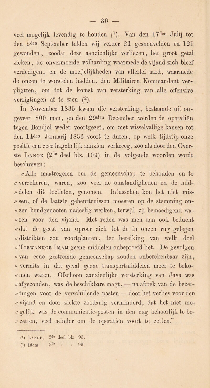 veel mogelijk levendig te houden (i). Van den Julij tot den 5‘ien September telden wij verder 21 gesneuvelden en 121 gewonden 5 zoodat deze aanzienlijke verliezen, het groot getal zieken, de onvermoeide volharding waarmede de vijand zich bleef verdedigen, en de moeijelijkheden van allerlei aard, waarmede de onzen te worstelen hadden, den Militairen Kommandant ver- pligtten, om tot de komst van versterking van alle ofïensive verrigtingen af te zien (2). In November 1835 kwam die versterking, bestaande uit on- geveer 800 man, enden 29steQ December werden de operatiën tegen Bondjol weder voortgezet, om met wisselvallige kansen tot den 14<len Januarij 1836 voort te duren, op welk tijdstip onze positie een zeer hagchelijk aanzien verkreeg, zoo als door den Over- ste Lange (2*^® deel blz. 109) in de volgende woorden wordt beschreven: //Alle maatregelen om de gemeenschap te behouden en te //verzekeren, waren, zoo veel de omstandigheden en de mid- //delen dit toelieten, genomen. Intusschen kon het niet mis- // sen, of de laatste gebeurtenissen moesten op de stemming on- //zer bondgenooten nadeelig werken, terwijl zij bemoedigend wa- //ren voor den vijand. Met reden w^as men dan ook beducht // dat de geest van oproer zich tot de in onzen rug gelegen // distrikten zou voortplanten, ter bereiking van welk doel // Toewankoe Imam geene middelen onbeproefd liet. De gevolgen //van eene gestremde gemeenschap zouden onberekenbaar zijn, // vermits in dat geval geene transportmiddelen meer te beko- // men waren. Ofschoon aanzienlijke versterking van Java was //afgezonden, was de beschikbare magt, — na aftrek van de bezet- //tingen voor de verschil] en de posten — door het verlies voor den //vijand en door ziekte zoodanig verminderd, dat het niet mo- // gelijk was de communicatic-posten iji den rug behoorlijk te be- //zetten, veel minder om de operatiën voort te zetten.” (p Lange, 2*^° deel blz. 93. (^) Idem 2*^® n « 99.