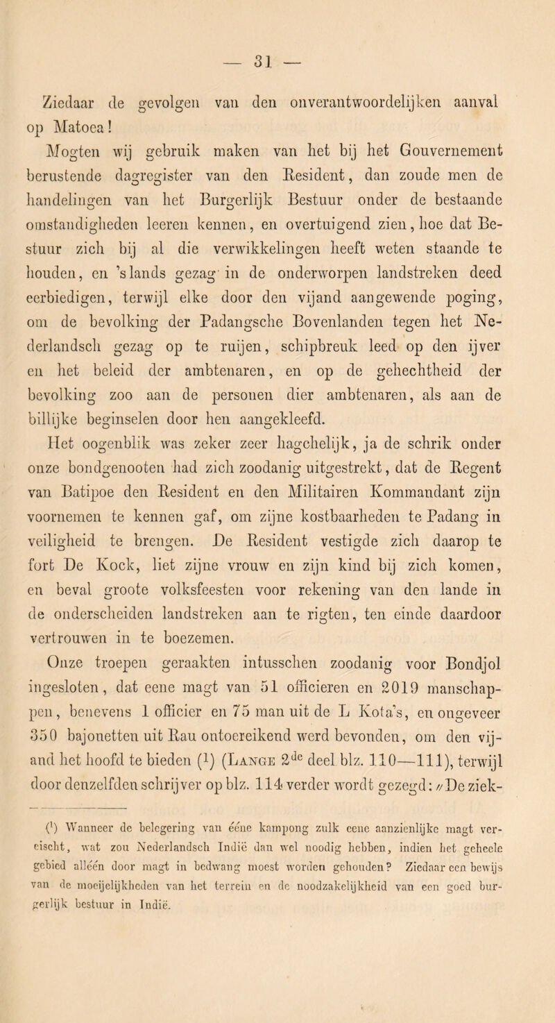 Ziedaar de gevolgen van den on verantwoordelijken aanval op Matoea! Mogten wij gebruik maken van bet bij het Gouvernement berustende dasfrecj-ister van den Eesident, dan zoude men de handelingen van het Burgerlijk Bestuur onder de bestaande omstandigheden leeren kennen, en overtuigend zien, hoe dat Be- stuur zich bij al die verwikkelingen heeft weten staande te houden, en ’slands gezag'in de onderworpen landstreken deed eerbiedigen, terwijl elke door den vijand aangewende poging, oin de bevolking der Padangsche Bovenlanden tegen het Ne- derlandsch gezag op te ruijen, schipbreuk leed op den ijver en het beleid der ambtenaren, en op de gehechtheid der bevolking zoo aan de personen dier ambtenaren, als aan de billijke beginselen door hen aangekleefd. Het oogenblik was zeker zeer hagchelijk, ja de schrik onder onze bondgenooten had zich zoodanig uitgestrekt, dat de Eegent van Batipoe den Eesident en den Militairen Kommandant zijn voornemen te kennen gaf, om zijne kostbaarheden te Padang in veiligheid te brengen. He Eesident vestigde zich daarop te fort He Koek, liet zijne vrouw en zijn kind bij zich komen, en beval groote volksfeesten voor rekening van den lande in de onderscheiden landstreken aan te rigten, ten einde daardoor vertrouw'en in te boezemen. Onze troepen geraakten intusschen zoodanig voor Bondjol ingesloten, dat eene magt van 51 officieren en 2019 manschap- pen, benevens 1 officier en 75 man uit de L Kola’s, en ongeveer 350 bajonetten uit Eau ontoereikend werd bevonden, om den vij- and het hoofd te bieden (l) (Lange 2‘^® deel blz. 110—111), terwijl door denzelfden schrijver op blz. 114 verder wordt gezegd: //He ziek- 0) Wanneer de belegering van éene kampong zulk cenc aanzienlijke magt ver- eisebt, wat zou Nederlandsch Indic dan wel noodig hebben, indien liet geheele gebied alléén door magt in bedwang moest wmrderi gehouden? Ziedaar een bewijs van de moeijelijkheden van het terrein en de noodzakelijkheid van een goed bur- gerlijk bestuur in Indië.