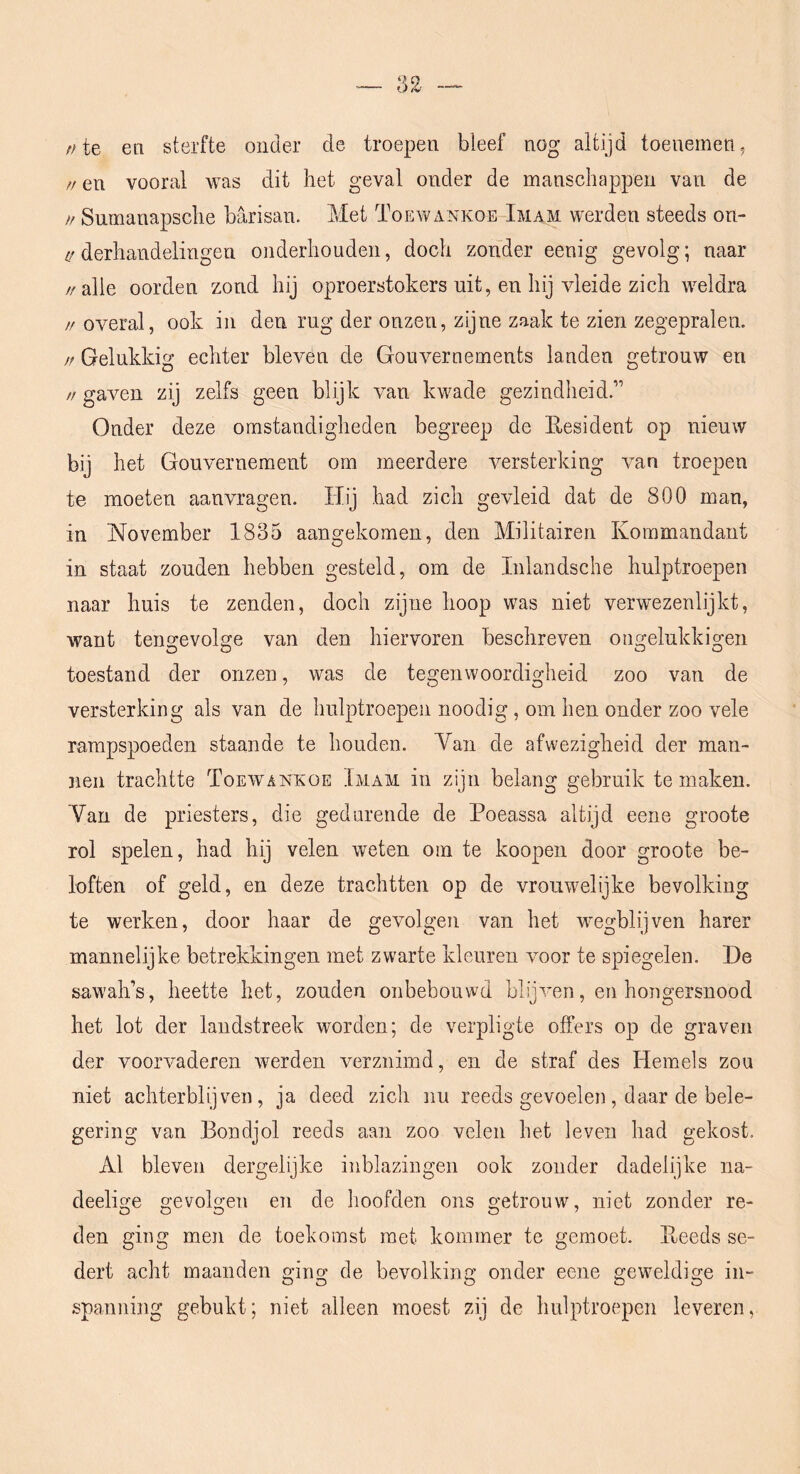 //te en sterfte onder de troepen bleef nog altijd toenemen, // en vooral was dit het geval onder de manschappen van de // Snmanapsche barisan. Met Toewankoe Imam werden steeds on- ;/derhandelingen onderhouden, doch zonder eenig gevolg; naar //alle oorden zond hij oproerstokers uit, en hij vleide zich weldra // overal, ook in den rug der onzen, zijne zaak te zien zegepralen. // Gelukkig echter bleven de Gouvernements landen getrouw en // gaven zij zelfs geen blijk van kwade gezindheid.” Onder deze omstandigheden begreep de Eesident op nieuw bij het Gouvernement om meerdere versterking van troepen te moeten aanvragen. Hij had zich gevleid dat de 800 man, in November 1835 aangekomen, den Militairen Kommandant in staat zouden hebben gesteld, om de Inlandsche hulptroepen naar huis te zenden, doch zijne hoop was niet verwezenlijkt, want tengevolge van den hiervoren beschreven ougelukkigen toestand der onzen, was de tegenwoordigheid zoo van de versterking als van de hulptroepen noodig, om hen onder zoo vele rampspoeden staande te houden. Van de afwezigheid der man- nen trachtte Toewankoe Imam in zijn belang gebruik te maken. Van de priesters, die gedurende de Poeassa altijd eene groote rol spelen, had hij velen weten om te koopen door groote be- loften of geld, en deze trachtten op de vrouwelijke bevolking te werken, door haar de gevolgen van het wegblijven harer mannelijke betrekkingen met zwarte kleuren voor te spiegelen. De sawah’s, heette het, zouden onbebouwd blijven, en hongersnood het lot der landstreek worden; de verpligte offers op de graven der voorvaderen rverden verzuimd, en de straf des Hemels zou niet achterblijven, ja deed zich nu reeds gevoelen, daar de bele- gering van Bondjol reeds aan zoo velen het leven had gekost. Al bleven dergelijke inblazingen ook zonder dadelijke na- deelige gevolgen en de hoofden ons getrouw, niet zonder re- den ging men de toekomst met kommer te gemoet. Eeeds se- dert acht maanden ging de bevolking onder eene geweldige in- spanning gebukt; niet alleen moest zij de hulptroepen leveren,