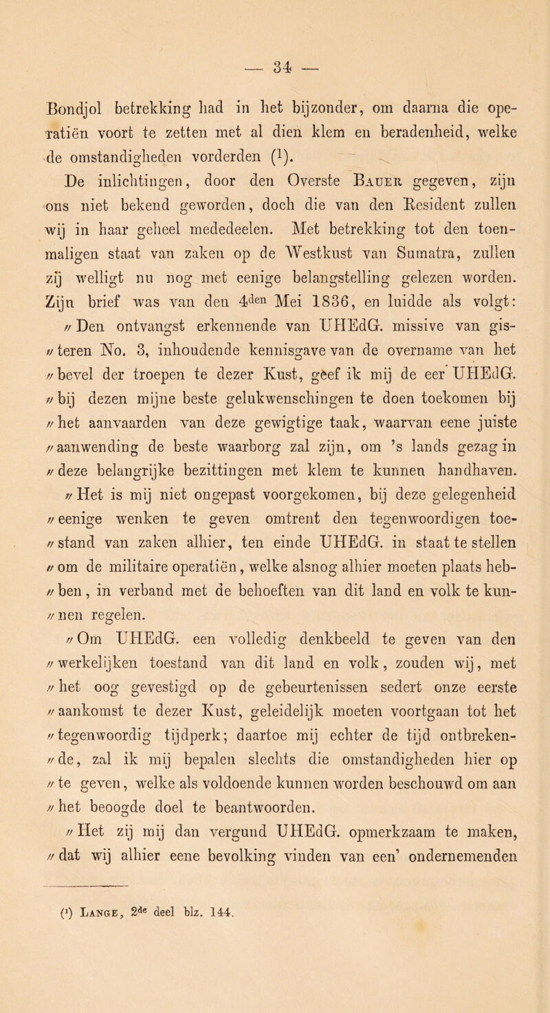 J3ondjol betrekking had in het bijzonder, om daarna die ope- ratiën voort te zetten met al dien klem en beradenheid, welke >de omstandigheden vorderden Q-). De inlichtingen, door den Overste Bauer gegeven, zijn ^ons niet bekend geworden, doch die van den Eesident zullen wij in haar geheel mededeelen. Met betrekking tot den toen- maligen staat van zaken op de Westkust van Sumatra, zullen zij w^elligt nu nog met eenige belangstelling gelezen worden. Zijn brief was van den ;^Pei 1836, en luidde als volgt: // Den ontvangst erkennende van UHEdG. missive van gis- //teren No. 3, inhoudende kennisgave van de overname van het //bevel der troepen te dezer Kust, gèef ik mij de eer UHEdG. // bij dezen mijne beste gelukwenschingen te doen toekomen bij //het aanvaarden van deze gewigtige taak, waarvan eene juiste //aanwending de beste waarborg zal zijn, om ’s lands gezag in // deze belangrijke bezittingen met klem te kunnen handhaven. //Het is mij niet ongepast voorgekomen, bij deze gelegenheid // eenige wenken te geven omtrent den tegenwoordigen toe- //stand van zaken alhier, ten einde UHEdG. in staat te stellen // om de militaire operatiën, welke alsnog alhier moeten plaats heb- // ben, in verband met de behoeften van dit land en volk te kun- //nen regelen. // Om UHEdG. een volledig denkbeeld te geven van den // werkelijken toestand van dit land en volk, zouden wij, met // het oog gevestigd op de gebeurtenissen sedert onze eerste //aankomst te dezer Kust, geleidelijk moeten voortgaan tot het //tegenwoordig tijdperk; daartoe mij echter de tijd ontbreken- // de, zal ik mij bepalen slechts die omstandigheden hier op // te geven, welke als voldoende kunnen worden beschouwd om aan // het beoogde doel te beantwoorden. //Het zij mij dan vergund UHEdG. opmerkzaam te maken, // dat wij alhier eene bevolking vinden van een’ ondernemendeii p) Lange, 2^® deel blz. 144.
