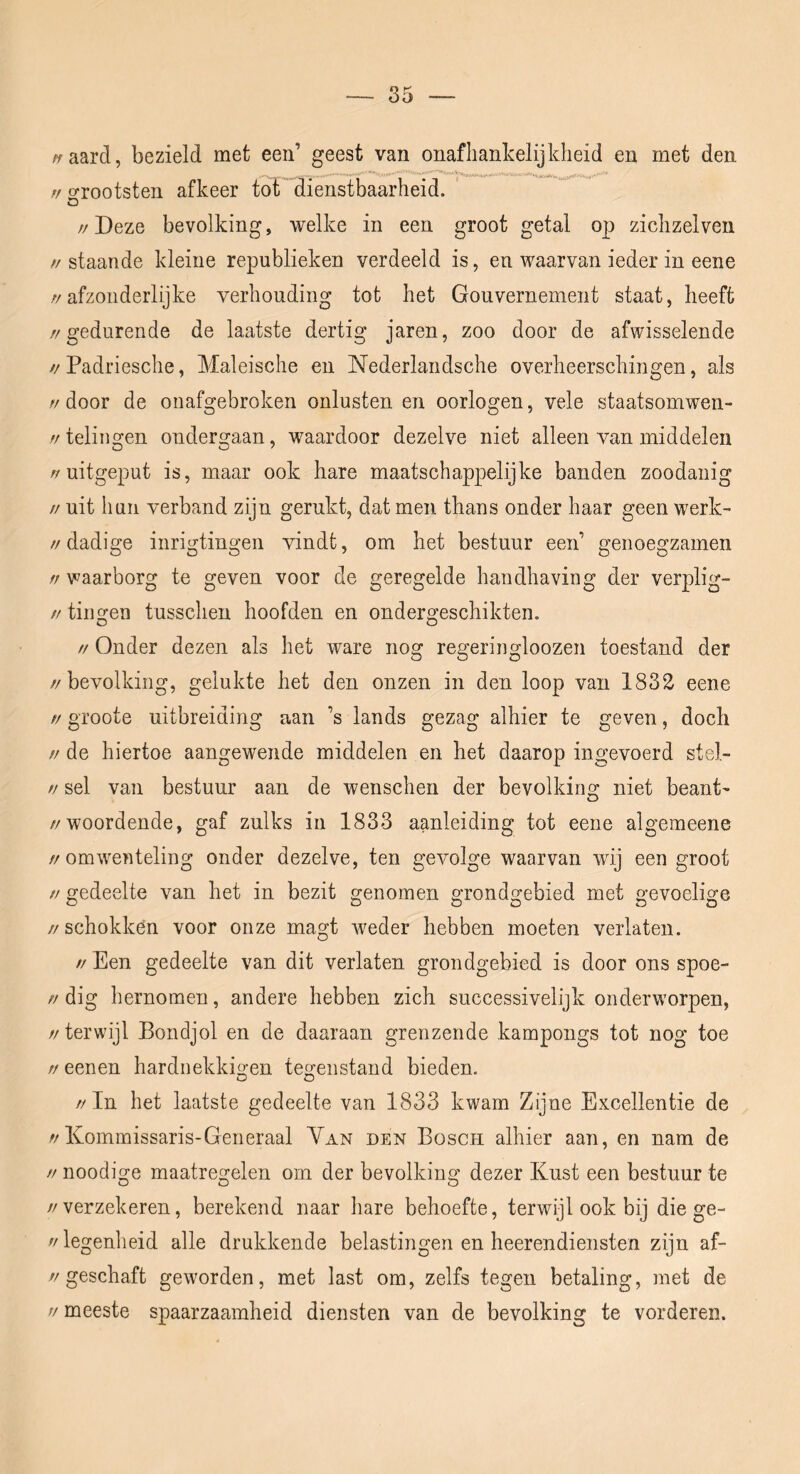 vaard, bezield met een’ geest van onafliankelijkheid en met den rf oTootsten afkeer tot dienstbaarheid. // Deze bevolking, welke in een groot getal o|) ziclizelveii //staande kleine republieken verdeeld is, en waarvan ieder in eene //afzonderlijke verhouding tot het Gouvernement staat, heeft //gedurende de laatste dertig jaren, zoo door de afwisselende //Padriesche, Maleische en Nederlandsche overheerschingen, als // door de onafgebroken onlusten en oorlogen, vele staatsomwen- //telingen ondergaan, waardoor dezelve niet alleen van middelen //uitgeput is, maar ook hare maatschappelijke banden zoodanig // uit hun verband zijn gerukt, dat men thans onder haar geen werk- //dadige inrigtingen vindt, om het bestuur een’ genoegzamen ff waarborg te geven voor de geregelde handhaving der verplig- // tingen tusschen hoofden en ondergeschikten. // Onder dezen als het ware nog regeringloozen toestand der //bevolking, gelukte het den onzen in den loop van 1832 eene // groote uitbreiding aan ’s lands gezag alhier te geven, doch //de hiertoe aangewende middelen en het daarop ingevoerd stel- // sel van bestuur aan de wenschen der bevolkino; niet beant- //woordende, gaf zulks in 1833 aanleiding tot eene algeineene //omwenteling onder dezelve, ten gevolge waarvan wij een groot // gedeelte van het in bezit genomen grondgebied met gevoelige //schokken voor onze magt weder hebben moeten verlaten. // Een gedeelte van dit verlaten grondgebied is door ons spoe- //dig hernomen, andere hebben zich successivelijk onderworpen, //terwijl Bondjol en de daaraan grenzende kampongs tot nog toe ff eenen hardnekkio-en teo-enstand bieden. O O //In het laatste gedeelte van 1833 kwam Zijne EKcellentie de //Kommissaris-Generaal Van den Bosch alhier aan, en nam de // noodige maatregelen om der bevolking dezer Kust een bestuur te //verzekeren, berekend naar hare behoefte, terwijl ook bij die ge- // legenheid alle drukkende belastingen en heerendiensten zijn af- //geschaft geworden, met last om, zelfs tegen betaling, met de V meeste spaarzaamheid diensten van de bevolking te vorderen.