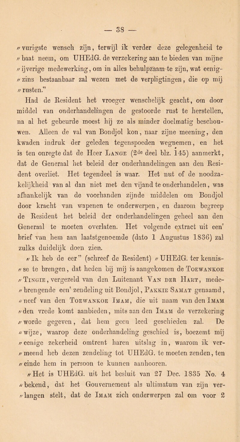 S8 — //vurigste wenscli zijn, terwijl ik verder deze gelegenheid te // baat neem, om UHEdG. de verzekering aan te bieden van mijne //ijverige medewerking, om in alles behulpzaam te zijn, wat eenig- //zins bestaanbaar zal wezen met de verpligtingen, die op mij // rusten.” Had de Eesident het vroeger wenschelijk geacht, om door middel van onderhandelingen de gestoorde rust te herstellen, na al het gebeurde moest hij ze als minder doelmatig beschou- wen. Alleen de val van Bondjol kon, naar zijne meening, den kwaden indruk der geleden tegenspoeden wegnemen, en het 9 is ten onregte dat de Heer Lange (2'^e (ieel blz. 145) aanmerkt, dat de Generaal het beleid der onderhandelingen aan den Eesi- dent overliet. Het tegendeel is waar. Het nut of de noodza- kelijkheid van al dan niet met den vijand te onderhandelen, was afhankelijk van de voorhanden zijnde middelen om Bondjol door kracht van wapenen te onderwerpen, en daarom begreep de Eesident het beleid der onderhandelingen geheel aan den Generaal te moeten overlaten. Het veHende extract uit een O brief van hem aan laatstgenoemde (dato 1 Augustus 1836) zal zulks duidelijk doen zien. //Ik heb de eer” (schreef de Eesident) //UHEdG. ter kennis- ff se te brengen, dat heden bij mij is aangekomen de Toewankoe //Tingie , vergezeld van den Luitenant Yan der Hauï, mede- // brengende een’ zendeling uit Bondjol, Bakkie Samat genaamd, //neef van den Toewankoe Imam, die uit naam van den Imam // den vrede komt aanbieden, mits aan den Imam de verzekering //worde gegeven, dat hem geen leed geschieden zal. T)e //wijze, waarop deze onderhandeling geschied is, boezemt mij //eenige zekerheid omtrent haren uitslag in, waarom ik ver- //meend heb dezen zendeling tot UHEdG. te moeten zenden, ten // einde hem in persoon te kunnen aanhooren. //Het is UHEdG. uit het besluit van 27 Hec. 1835 No. 4 //bekend, dat het Gouvernement als ultimatum van zijn ver- //langen stelt, dat de Imam zich onderwerpen zal om voor 2