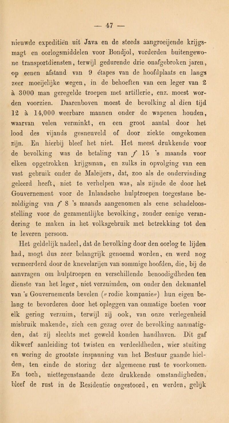 nieuwde expeditiën uit Java en de steeds aaiigroeijende krijgs- magt en oorlogsmiddelen voor Bondjol, vorderden buitengewo- ne transportdiensten, terwijl gedurende drie onafgebroken jaren, op eenen afstand van 9 étapes van de hoofdplaats en langs zeer moeijelijke wegen, in de behoeften van een leger van 2, a 3000 man geregelde troepen met artillerie, enz. moest wor- den voorzien. Daarenboven moest de bevolking al dien tijd 12 a 14,000 weerbare mannen onder de wapenen houden, waarvan velen verminkt, en een groot aantal door het lood des vijands gesneuveld of door ziekte omgekomen zijn. En hierbij bleef het niet. Het meest drukkende voor de bevolking was de betaling van ƒ 15 ’s maands voor eiken opgetrokken krijgsman, en zulks in opvolging van een vast gebruik onder de Maleijers, dat, zoo als de ondervinding geleerd heeft, niet te verhelpen was, als zijnde de door het Gouvernement voor de Inlandsche hulptroepen toegestane be- zoldiging van / 8 ’s maands aangenomen als eene schadeloos- stelling voor de gezamentlijke bevolking, zonder eenige veran- dering te maken in het volksgebruik met betrekking tot den te leveren persoon. Het geldelijk nadeel, dat de bevolking door den oorlog te lijden had, m.ogt dus zeer belangrijk genoemd worden, en werd nog vermeerderd door de knevelarijen van sommige hoofden, die, bij de aanvragen om hulptroepen en verschillende benoodigdheden ten dienste van het leger, niet verzuimden, om onder den dekmantel van ’s Gouvernernents bevelen (//rodie kornpanie//) hun eigen be- lang te bevorderen door het opleggen van onmatige boeten voor elk gering verzuim, terwijl zij ook, van onze verlegenheid misbruik makende, zich een ^eza over de bevolkins: aaninatis:- den, dat zij slechts met geweld konden handhaven. Dit gaf dikwerf aanleiding tot twisten en verdeeldheden, wier stuiting en wering de grootste inspanning van het Bestuur gaande hiel- den, ten einde de storing der algemeene rust te voorkomen. En toch, niettegenstaande deze drukkende omstandigheden, bleef de rust in de Besidentie ongestoord, en werden, gelijk