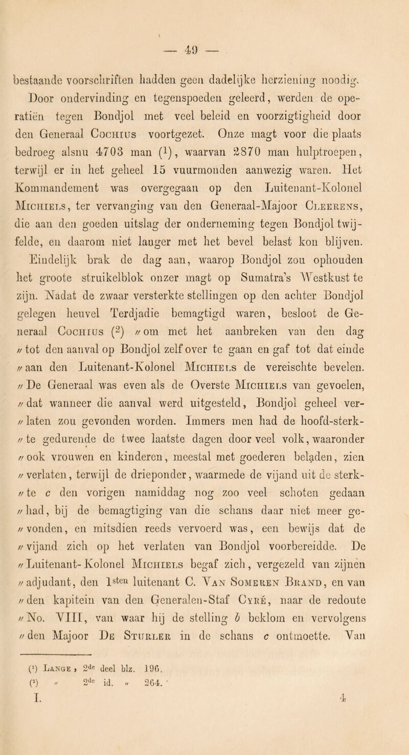 49 bestaande voorschriften hadden geen dadelijke herziening noodig. Door ondervinding en tegenspoeden geleerd, werden de ope- ratiën tegen Bondjol met veel beleid en voorzigtigheid door den Generaal Cochius voortgezet Onze rnagt voor die plaats bedroeg alsnii 4703 man (l), waarvan 2870 man hulptroepen, terwijl er in het geheel 15 vuurmonden aanwezig waren. Het Kommandement was overgegaan op den Luitenant-Kolonel Michiet.s, ter vervanging van den Generaal-Majoor Cleeeens, die aan den goeden uitslag der onderneming tegen Bondjol twij- felde, en daarom niet langer met het bevel belast kon blijven. Eindelijk brak de dag aan, waarop Bondjol zou ophouden het groote struikelblok onzer magt op Sumatra’s Westkust te zijn. Nadat de zwaar versterkte stellingen op den achter Bondjol gelegen heuvel Terdjadie bemagtigd waren, besloot de Ge- neraal Cochius (3) //om met het aanbreken van den dag tt tot den aanval op Bondjol zelf over te gaan en gaf tot dat einde //aan den Luitenant-Kolonel Michiels de vereischte bevelen. // De Generaal was even als de Overste Michiels van gevoelen, //dat wanneer die aanval werd uitgesteld, Bondjol geheel ver- // laten zou gevonden worden. Immers men had de hoofd-sterk- //te gedurende de twee laatste dagen door veel volk, waaronder //ook vrouwen en kinderen, meestal met goederen beladen, zien //verlaten, terwijl de drieponder, waarmede de vijand uit de sterk- // te c den vorigen namiddag nog zoo veel schoten gedaan // had, bij de bemagtiging van die schans daar niet meer ge- //vonden, en mitsdien reeds vervoerd was, een bewijs dat de // vijand zich op het verlaten van Bondjol voorbereidde. De //Luitenant-Kolonel Michiels begaf zich, vergezeld van zijnen //adjudant, den l^ten luitenant C. Yan Someren Brand, en van //den kapitein van den Generalen-Staf Cyre, naar de redoute //No. YIII, van waar hij de stelling h beklom en vervolgens // den Majoor De Sïurler in do schans c ontmoette. Yan (p La.nge , 2de jeel blz. 196. (P // 2de id. « 2G4. ■ I. 4