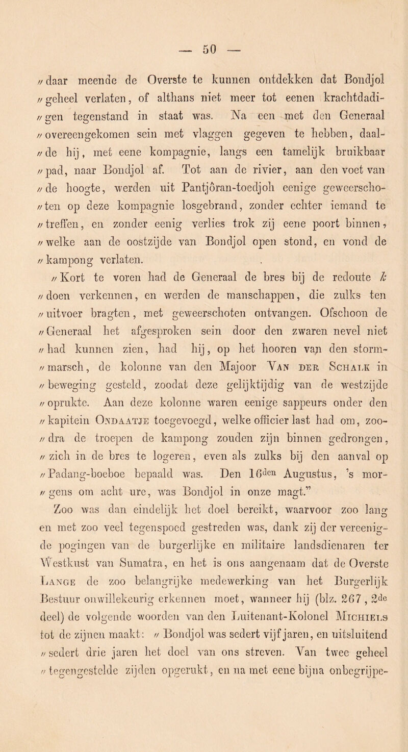 // daar meende de Overste te kunnen ontdekken dat Bondjol // o-elieel verlaten, of althans niet meer tot eenen krachtdadi- //gen tegenstand in staat was. Na een met den Generaal //overeengekomen sein met vlaggen gegeven te hebben, daal- //de hij, met eene kompagnie, langs een tamelijk bruikbaar //pad, naar Bondjol af. Tot aan de rivier, aan den voet van //de hoogte, werden uit Pantjöran-toedjoh eenige geweerscho- //ten op deze kompagnie losgebrand, zonder echter iemand te //treffen, en zonder eenig verlies trok zij eene poort binnen //welke aan de oostzijde van Bondjol open stond, en vond de // kampong verlaten. // Kort te voren had de Generaal de bres bij de redoute h // doen verkennen, en werden de manschappen, die zullcs ten // uit voer bragten, met geweerschoten ontvangen. Ofschoon de //Generaal het afgesproken sein door den zwaren nevel niet //had kunnen zien, had hij, op het hooren van den storm- //marsch, de kolonne van den Majoor Yan der Schalk in //beweging gesteld, zoodat deze gelijktijdig van de westzijde // oprukte. Aan deze kolonne waren eenige sappeurs onder den //kapitein Ondaatje toegevoegd, welke officier last had om, zoo- //dra de troepen de kampong zouden zijn binnen gedrongen, // zich in de bres te logeren, even als zulks bij den aanval op //Padang-boeboe bepaald was. Den Augustus, ’s mor- //gens om acht ure, was Bondjol in onze magt.” Zoo was dan eindelijk het doel bereikt, waarvoor zoo lang en met zoo veel tegenspoed gestreden was, dank zij der vereenig- de pogingen van de burgerlijke en militaire landsdienaren ter Westkust van Sumatra, en het is ons aangenaam dat de Overste Lange de zoo belangrijke medewerking van het Burgerlijk Bestuur onwillekeurig erkennen moet, wanneer hij (blz. 267,2de deel) de volgende woorden van den Luitenant-Kolonel Michiet.s tot de zijnen maakt; // Boiidjol was sedert vijfjaren, en uitsluitend // sedert drie jaren het doel A^an ons streven. Yan twee geheel tegengestelde zijden opgerukt, en na met eene bijna onbegrijpe-