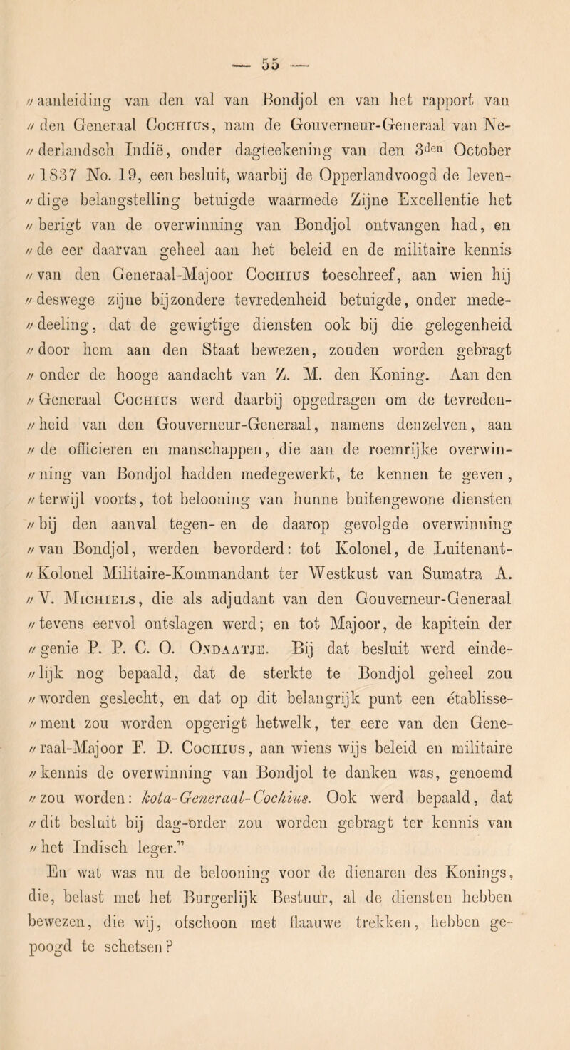 >! aanleiding van den val van Bondjol en van liet rapport van //den Generaal Cociirus, nam de Gouverneur-Generaal van Ne- //derlandsch Indië, onder dagteekening van den October // 1837 No. 19, een besluit, waarbij de Opperlandvoogd de leven- // dige belangstelling betuigde waarmede Zijne Excellentie het //berigt van de overwinning van Bondjol ontvangen had, en // de eer daarvan geheel aan het beleid en de militaire kennis //van den Generaal-Majoor Cocriius toeschreef, aan wien hij //deswege zijne bijzondere tevredenheid betuigde, onder mede- //deeling, dat de gewigtige diensten ook bij die gelegenheid //door hem aan den Staat bewezen, zouden worden gebragt // onder de hooge aandacht van Z. M. den Koning. Aan den // Generaal Cochiüs werd daarbij opgedragen om de tevreden- //heid van den Gouverneur-Geiieraal, namens denzelven, aan // de officieren en manschappen, die aan de roemrijke overwin- //niiig van Bondjol hadden medegewerkt, te kennen te geven, //terwijl voorts, tot belooning van hunne buitengewone diensten // bij den aanval tegen- en de daarop gevolgde overwinning //van Bondjol, werden bevorderd: tot Kolonel, de Luitenant- //Kolonel Militaire-Kommandant ter Westkust van Sumatra A. //V. Michiels, die als adjudant van den Gouverneur-Generaal //tevens eervol ontslagen werd; en tot Majoor, de kapitein der // genie R R C. O. Ondaatje. Bij dat besluit werd einde- //lijk nog bepaald, dat de sterkte te Bondjol geheel zou //worden geslecht, en dat op dit belangrijk punt een etablisse- // ment zou worden opgerigt hetwelk, ter eere van den Gene- //raal-Majoor R D. Cüchius, aan wiens wijs beleid en militaire //kennis de overwinning van Bondjol te danken was, genoemd //zou worden: hota-Generaal-CocJdus. Ook werd bepaald, dat // dit besluit bij dag-order zou worden gebragt ter kennis van // het Indisch le^er.” O En wat was nu de belooning voor de dienaren des Konings, die, belast met het Ihjrgerlijk Bestuur, al de diensten hebben bewezen, die wij, ofschoon met llaauwe trekken, hebben ge- poogd te schetsen?