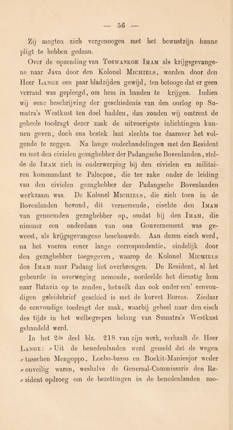 Zij mogten zich vergenoegen met het bewustzijn hunne pligt te hebben gedaan. Over de opzending van Toev/ankoe Imam als krijgsgevange- ne naar Java door den Kolonel Michiels, worden door den Heer Lange een paar bladzijden gewijd, ten betooge dat er geen verraad was gepleegd, om hem in handen te krijgen. Indien wij eene beschrijving der geschiedenis van den oorlog op Su- matra’s Westkust ten doel hadden, dan zouden wij omtrent de geheele toedragt dezer zaak de uitvoerigste inlichtingen kun- nen geven, doch ons bestek laat slechts toe daarover het vol- gende te zeggen. Na lange onderhandelingen met den Eesident en met den civielen gezaghebber der Padangsche Bovenlanden, stel- de de Imam zich in onderwerping bij den civielen en militai- ren kommandant te Paloepoe, die ter zake onder de leiding van den civielen gezaghebber der Padangsche Bovenlanden werkzaam was. De Kolonel Michiels, die zich toen in de Bovenlanden bevond, dit vernemende, eischte den Imam van genoemden gezaghebber op, omdat hij den Imam, die nimmer een onderdaan van ons Gouvernement was ge- weest, als krijgsgevangene beschouwde. Aan dezen eisch werd, na het voeren eener lange correspondentie, eindelijk door den gezaghebber toegegeven, waarop de Kolonel Micuiei.s den Imam naar Padang liet overbrengen. De Eesident, al het gebeurde in overweging nemende, oordeelde het dienstig hem naar Batavia op te zenden, hetwelk dan ook onder een’ eenvou- digen geleidebrief geschied is met de korvet Boreas. Ziedaar de eenvoudige toedragt der zaak, waarbij geheel naar den eisch des tijds in het welbegrepen belang van Sumatra’s Westkust gehandeld werd. In het 2(le deel blz. 218 van zijn wei’k, verhaalt de Pleer La-NGe: //Uit de benedenlanden werd gemeld dat de wegen //tusschen Mengoppo, Loebo-basso en Boekit-Manienjor wieder //onveilig waren, weshalve de Generaal-Commissaris den Ee- // sident opdroeg om de bezettingen in de benedenlanden zoo-