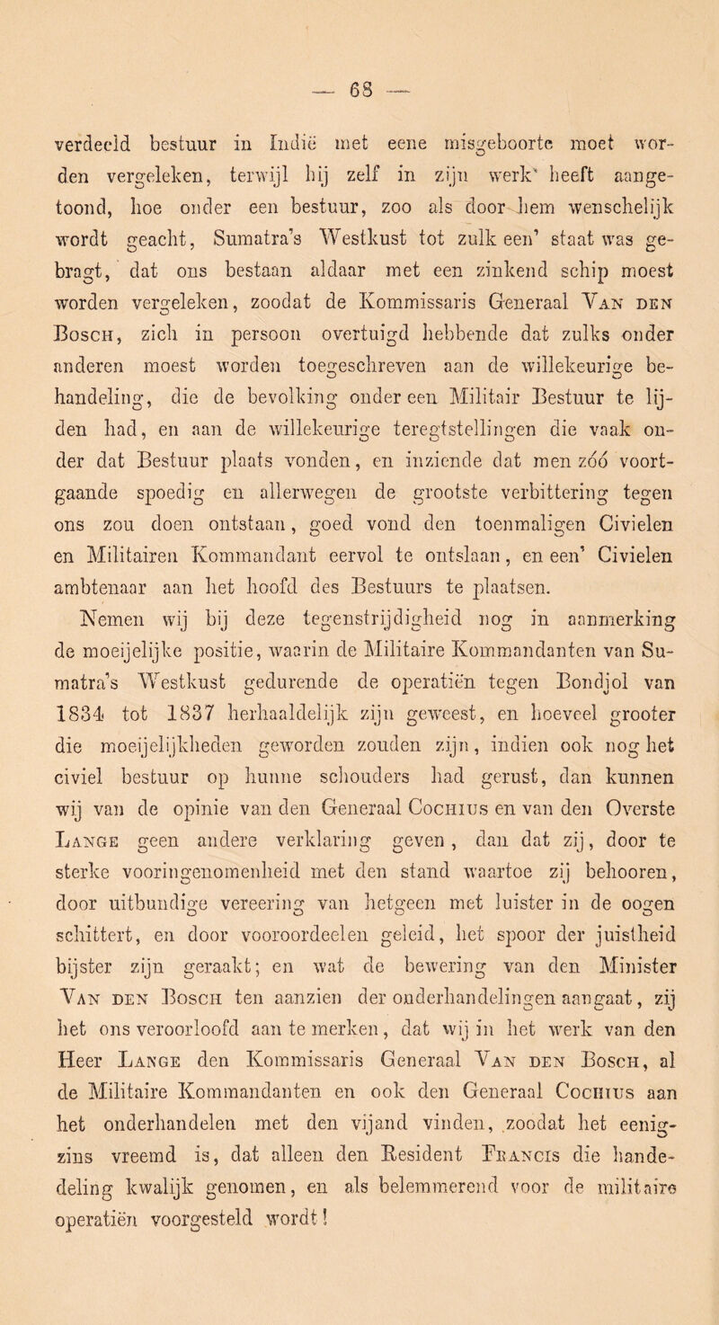 6S verdeeld bestuur in Iiidië met eene misgeboorte moet wor- den vergeleken, terwijl hy zelf in zijn werk' beeft aange- toond, boe onder een bestuur, zoo als door Jiem wenschelijk wordt geacht, Suinatra’s Westkust tot zulk een’ staat was ge- bragt, dat ons bestaan aldaar met een zinkend schip moest worden vergeleken, zoodat de Kommissaris Generaal Van den Bosch, zich in persoon overtuigd hebbende dat zulks onder anderen moest worden toen^eschreven aan de willekeurige be- handeling, die de bevolking ondereen Militair Bestuur te lij- den had, en aan de willekeurige teregtstellingen die vaak on- der dat Bestuur plaats vonden, en inziende dat men zoo voort- gaande spoedig en allerwegen de grootste verbittering tegen ons zou doen ontstaan, goed vond den toenmaligen Civielen en Militairen Kommandant eervol te ontslaan, en een’ Civielen ambtenaar aan het hoofd des Bestuurs te plaatsen. Nemen wij bij deze tegenstrijdigheid nog in aanmerking de moeijelijke positie, waarin de Militaire Kommandanten van Su- matra’s Westkust gedurende de operatiën tegen Bondjol van 1834.^ tot 1837 herhaaldelijk zijn geweest, en hoeveel grooter die moeijelijkheden geworden zouden zijn, indien ook nog het civiel bestuur op hunne schouders had gerust, dan kunnen wij van de opinie van den Generaal Cociiius en van den Overste Lange geen andere verklaring geven, dan dat zij, door te sterke vooringenomenheid met den stand waartoe zij belmoren, door nitbundio;e vereering van hetgeen met luister in de oogen schittert, en door vooroordeel en geleid, het spoor der juistheid bijster zijn geraakt; en wat de bewering van den Minister Van den Bosch ten aanzien der onderhandelingen aangaat, zij het ons veroorloofd aan te merken, dat wij in het werk van den Heer Lange den Kommissaris Generaal Van den Bosch, al de Militaire Kominandanteii en ook den Generaal Cociiius aan het onderhandelen met den vijand vinden, zoodat het eenig- zins vreemd is, dat alleen den Eesident Feancis die hande- deling kwalijk genomen, en als belemmerend voor de militaire operatiën voorgesteld wordt!