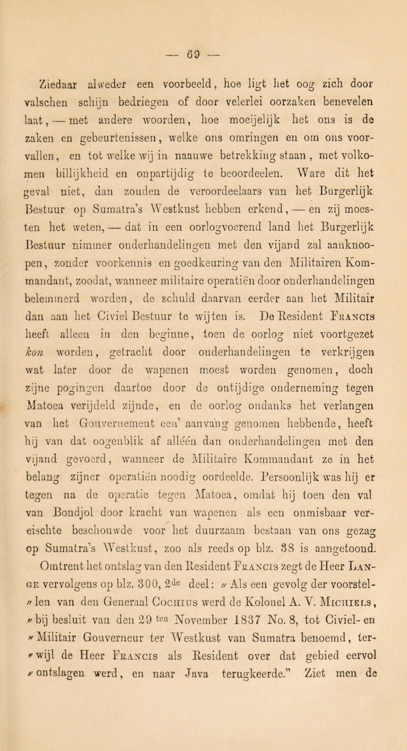 Ziedaar alweder een voorbeeld, hoe ligt het oog zich door valschen schijn bedriegen of door velerlei oorzaken benevelen laat, — met andere woorden, hoe moeijelijk het ons is de zaken en gebeurtenissen, welke ons omringen en om ons voor- vallen, en tot welke wij in naauwe betrekking staan , met volko- men billijkheid en onpartijdig te beoordeeleii. Ware dit liet geval niet, dan zouden de veroordeelaars van het Burgerlijk Bestuur op Sumalra’s Westkust hebben erkend, — en zij moes- ten het weten, — dat in een oorlogvoerend land het Burgerlijk Bestuur nimmer onderhandelingen met den vijand zal aanknoo- pen, zonder voorkennis en goedkeuring van den Militairen Kom- mandant, zoodat, wanneer militaire operatiën door onderliandelingen belemmerd worden, de schuld daarvan eerder aan het Militair dan aan het Civiel Bestuur te wijten is. De Eesident Bhancis heeft alleen in den beginne, toen de oorlog niet voortgezet kon worden, getracht door onderhandelingen te verkrijgen wat later door de wapenen moest worden genomen, doch zijne pogingen daartoe door de ontijdige onderneming tegen Matoea verijdeld zijnde, en de oorlog ondanks het verlangen van het Gouvernement ceid aan vang genomen hebbende, heeft hij van dat oogeiiblik af alleen dan onderhandelingeii met den vijand gevoerd, wanneer de Militaire Kommandant ze in het belang zijner operatiën noodig oordeelde. Persoonlijk was hij er tegen na de operatie tegen Matoea, omdat hij toen den val van Bondjol door kracht van wapenen als een onmisbaar ver- eischte beschouwde voor het duurzaam bestaan van ons gezag op Sumatra’s AYestkust, zoo als reeds op blz. 88 is aangetoond. Omtrent het ontslag van den Eesident PuA^mrs zegt de Heer Lan- ge vervolgens op blz. 300, deel: // Als een gevolg der voorstel- rt len van den Generaal Cochius werd de Kolonel A. V. Michiels, /'bij besluit van den 29 November 1837 No. 8, tot Civiel-en ^Militair Gouverneur ter Westkust van Sumatra benoemd, ter- ywijl de Heer Prancis ais Eesident over dat gebied eervol 1/ ontslagen werd, en naar Java terugkeerde.” Ziet men dc