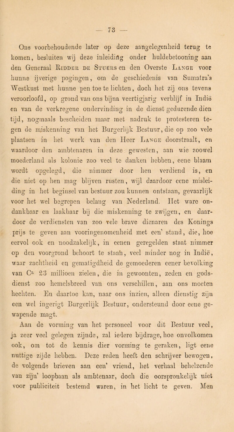 Ons voorbehoudende later op deze aangelegenheid terug te komen, besluiten wij deze inleiding onder huldebetooning aan den Generaal Ridder de Stuers en den Overste Lange voor hunne ijverige pogingen, om de geschiedenis van Sumatra’s Westkust met hunne pen toe te lichten, doch het zij ons tevens veroorloofd, op grond van ons bijna veertigjarig verblijf in Indië en van de verkregene ondervinding in de dienst gedurende dien tijd, nogmaals bescheiden maar met nadruk te protesteren te- gen de miskenning van het Burgerlijk Bestuur, die op zoo vele plaatsen in het werk van den Heer Lange doorstraalt, en waardoor den ambtenaren in deze gewesten, aan wie zoowel moederland als kolonie zoo veel te danken hebben, eene blaam wordt opgelegd, die nimmer door hen verdiend is, en die niet op hen mag blijven rusten, wijl daardoor eene mislei- ding in het beginsel van bestuur zou kunnen ontstaan, gevaarlijk voor het wel begrepen belang van Nederland. Het ware on- dankbaar en laakbaar bij die miskenning te zwijgen, en daar- door de verdiensten van zoo vele brave dienaren des Konings prijs te geven aan vooringenomenheid met een’ stand, die, hoe eervol ook en noodzakelijk, in eenen geregelden staat nimmer op den voorgrond behoort te staan, veel minder nog in Indië, waar zachtheid en gematigdheid de gemoederen eener bevolking van 23 millioen zielen, die in gewoonten, zeden en gods- dienst zoo hemelsbreed van ons verschillen, aan ons moeten hechten. En daartoe kan, naar ons inzien, alleen dienstig zijn een wel ingerigt Burgerlijk Bestuur, ondersteund door eene ge- wapende magt. Aan de vorming van het personeel voor dit Bestuur veel, ja zeer veel gelegen zijnde, zal iedere bijdrage, hoe onvolkomen ook, om tot de kennis dier vorming te geraken, ligt eene nuttige zijde hebben. Deze reden heeft den schrijver bewogen, de volgende brieven aan een’ vriend, het verhaal behelzende van zijn loopbaan als ambtenaar, doch die oorspronkelijk niet voor publiciteit bestemd waren, in het licht te geven. Men