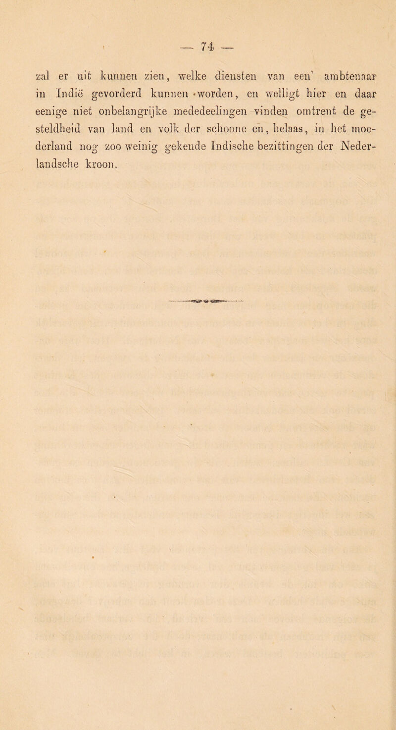 zal er uit kunnen zien, welke diensten van een’ ambtenaar in Indië gevorderd kunnen -worden, en welligt hier en daar eenige niet onbelangrijke inededeelingen vinden omtrent de ge- steldheid van land en volk der schoone eh, helaas, in het moe- derland no2,’ zoo weiiiio; o-ekende Indische bezittingen der Neder- O O O landsche kroom