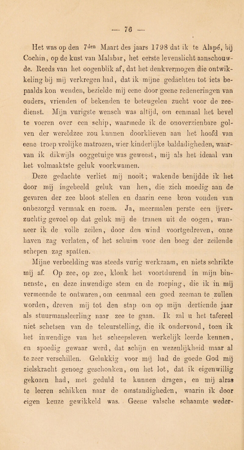 Het was ojj den Maart des jaars 1798 dat ik te Alapd, bij Cocliin, op de kust van Malabar, het eerste levenslicht aanschouw- de. Eeeds van het oogenblik af, dat het denkvermogen die ontwik- keling bij mij verkregen had, dat ik mijne gedachten tot iets be- paalds kon wenden, bezielde mij eene door geene redeneringen van ouders, vrienden of bekenden te beteugelen zucht voor de zee- dienst. Mijn vurigste wensch was altijd, om eenmaal het bevel te voeren over een schip, waarmede ik de onoverzienbare gol- ven der Avereldzee zou kunnen doorklieven aan het hoofd van eene troep vrolijke matrozen, wier kinderlijke baldadigheden, waar- van ik dikwijls ooggetuige Avas geweest, mij als het ideaal van het volmaaktste geluk voorkwamen. Deze gedachte verliet mij nooit; wakende benijdde ik het door mij ingebeeld geluk van hen, die zich moedig aan de gevaren der zee bloot stellen en daarin eene bron vonden van onbezorgd vermaak en roem. Ja, meermalen perste een ijver- zuchtig gevoel op dat geluk mij de tranen uit de oogen, wan- neer ik de volle zeilen, door den wind voortgedreAmn, onze haven zag verlaten, of het schuim voor den boeg der zeilende schepen zag spatten. Mijne verbeelding was steeds vurig werkzaam, en niets seJirikte mij af. Op zee, op zee, klonk het voortdurend in mijn bin- nenste, en deze inwendige stem en de roeping, die ik in mij vermeende te ontAA^aren, om eenmaal een goed zeeman te zullen Avorden, dreven mij tot den stap om op mijn dertiende jaar als stuurmansleerling naar zee te gaan. Ik zal u het tafereel niet schetsen van de teleurstelling, die ik ondervond, toen ik het inwendige van het scheepsleven Averkelijk leerde kennen, en spoedig gewaar Averd, dat schijn en Avezenlijkheid maar al te zeer verschillen. Gelukkig voor mij had de goede God mij zielskracht genoeg geschonken, om het lot, dat ik eigenAvillig gekozen had, met geduld te kunnen dragen, en mij alras te leeren schikken naar de omstandigheden, Avaarin ik door ei^en keuze o-ewikkeld was. . Geene valsche sclmamte weder- O C*