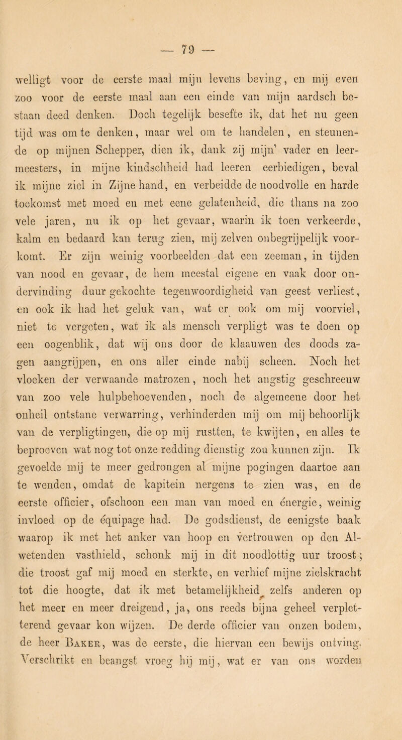 welligt voor de eerste maal mijn levens beving, en mij even zoo voor de eerste maal aan een einde van mijn aardscli be- staan deed deuken. Doch tegelijk besefte ik, dat het im geen tijd was om te denken, maar wel om te handelen, en steunen- de op mijnen Schepper, dien ik, dank zij mijn vader en leer- meesters, in mijne kindscliheid had leeren eerbiedigen, beval ik mijne ziel in Zijne hand, en verbeidde de noodvolle en harde toekomst met moed en met eene gelatenheid, die thans na zoo vele jaren, nu ik op het gevaar, waarin ik toen verkeerde, kalm en bedaard kan terug zien, mij zelven onbegrijpelijk voor- komt. Er zijn weinig voorbeelden dat een zeeman, in tijden van nood en gevaar, de hem meestal eigene en vaak door on- dervinding duur gekochte tegenwoordigheid van geest verliest, en ook ik had het geluk van, wat er ook om mij voorviel, niet te vergeten, wat ik als mensch verpligt was te doen op een oogenblik, dat wij ons door de klaauwen des doods za- gen aangrijpen, en ons aller einde nabij scheen. Noch het vloeken der verwaande matrozen, noch het angstig geschreeuw van zoo vele hulpbehoevenden, noch de algemeene door het onheil ontstane verwarring, verhinderden mij om mij behoorlijk van de verpligtingen, die op mij rustten, te kwijten, en alles te beproeven wat nog tot onze redding dienstig zou kunnen zijn. Ik gevoelde mij te meer gedrongen al mijne pogingen daartoe aan te wenden, omdat de kapitein nergens te zien was, en de eerste officier, ofschoon een man van moed en énergie, weinig invloed op de équipage had. De godsdienst, de eenigste baak waarop ik met het anker van hoop en vertrouwen op den Al- wetenden vasthield, schonk mij in dit noodlottig uur troost; die troost gaf mij moed en sterkte, en verhief mijne zielskraclit tot die hoogte, dat ik met betamelijkheid^ zelfs anderen op het meer en meer dreigend, ja, ons reeds bijna geheel verplet- terend gevaar kon wijzen. De derde officier van onzen bodem, de heer Baker, was de eerste, die hiervan een bewijs ontving. Verschrikt en beangst vroeg hij mij, wat er van ons worden.