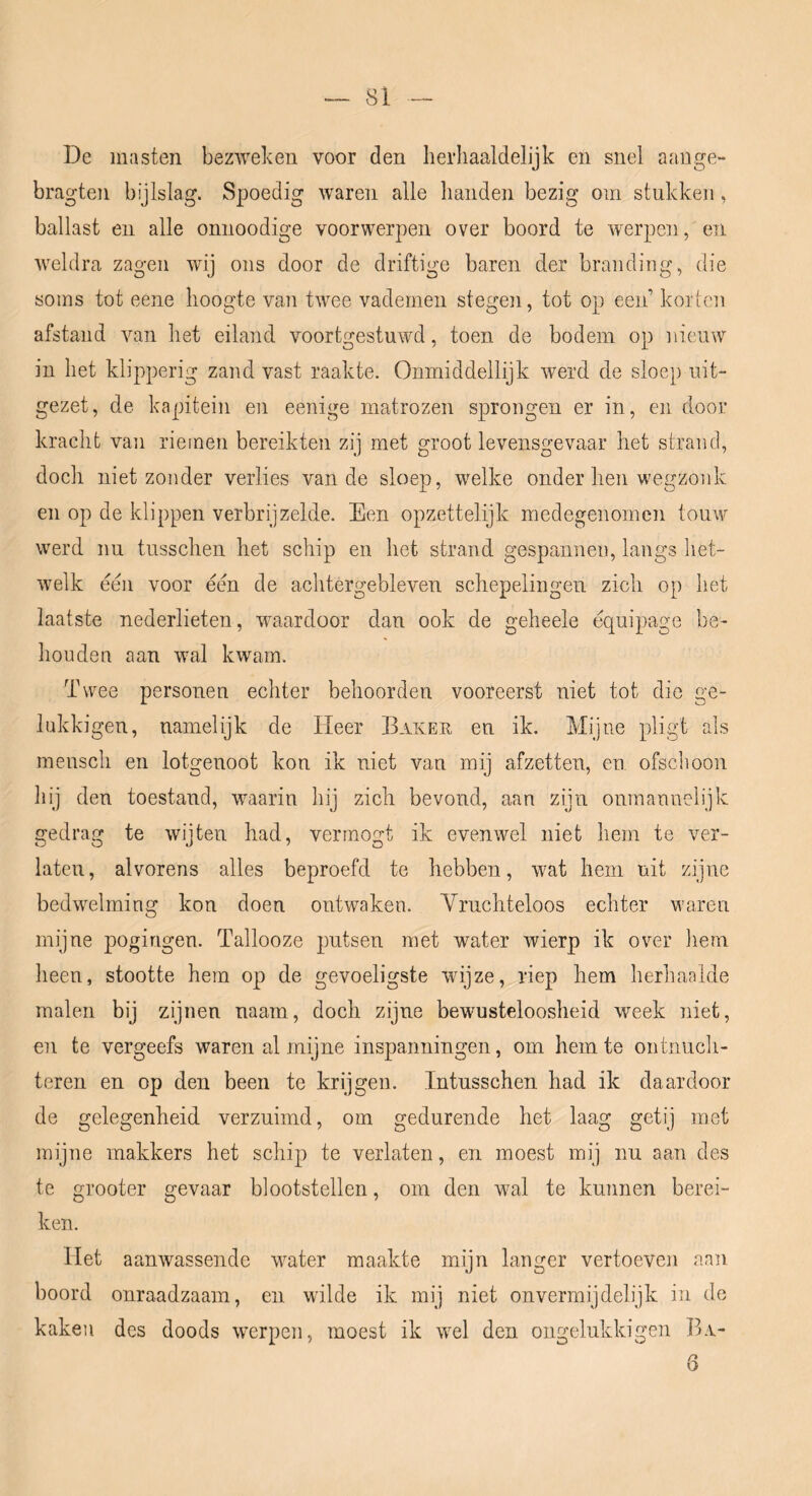 De masten bezweken voor den lierliaaldelijk en snel aange- bragten bijlslag. Spoedig waren alle handen bezig om stukken, ballast en alle onnoodige voorwerpen over boord te werpen, en weldra zagen wij ons door de driftige baren der branding, die soms tot eene hoogte van twee vademen stegen, tot op een’ korten afstand van het eiland voortgestuwd, toen de bodem op nieuw in het klipperig zand vast raakte. Onmiddellijk werd de sloep uit- gezet, de kapitein en eenige matrozen sprongen er in, en door kracht van rieinen bereikten zij met groot levensgevaar het strand, docli niet zonder verlies van de sloep, welke onder hen wegzonk en op de klippen verbrijzelde. Een opzettelijk medegenomen touw werd nu tusschen het schip en het strand gespannen, langs het- welk een voor een de achtergebleven schepelingen zich op het laatste nederlieten, waardoor dan ook de geheele équipage be- houden aan wal kwam. Twee personen echter behoorden vooreerst niet tot die ge- lukki gen, namelijk de Heer Baker en ik. Mijne pligt als mensch en lotgenoot kon ik niet van mij afzetten, en ofschoon hij den toestand, waarin hij zich bevond, aan zijn onmannelijk gedrag te wijten had, vermogt ik evenwel niet hem te ver- laten, alvorens alles beproefd te hebben, wat hem uit zijne bedwelming kon doen ontwaken. Vruchteloos echter waren mijne pogingen. Tallooze putsen met water wierp ik over liem heen, stootte hem op de gevoeligste wijze, riep hem herhaalde malen bij zijnen naam, doch zijne bewusteloosheid week niet, en te vergeefs waren al mijne inspanningen, om hem te ontnuch- teren en op den been te krijgen. Intusschen had ik daardoor de gelegenheid verzuimd, om gedurende het laag getij met mijne makkers het schip te verlaten, en moest mij nu aan des te grooter gevaar blootstellen, om den wal te kunnen berei- ken. liet aanwassende water maakte mijn langer vertoeven aan boord onraadzaam, en wilde ik mij niet onvermijdelijk in dc kaken des doods werpen, moest ik w^el den ongelukkigen Ba-