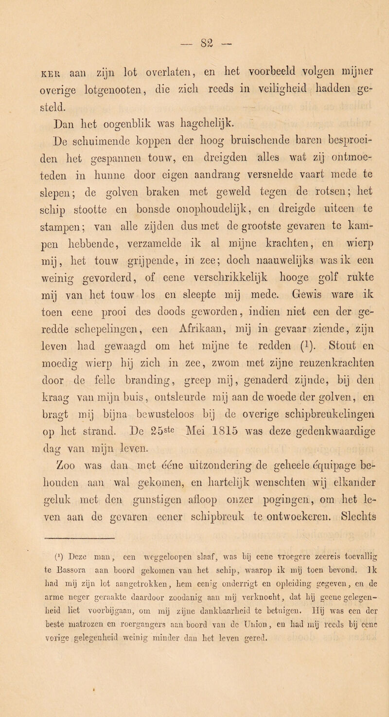 KEU aan zijn lot overlaten, en het voorbeeld volgen mijner overige lotgenooten, die zich reeds in veiligheid hadden ge- steld. Dan het oogenblik was hagchelijk. De schuimende koppen der hoog bruischende baren besproei- den het gespannen touw, en dreigden alles wat zij ontmoe- teden in hunne door eigen aandrang versnelde vaart mede te slepen; de golven braken met geweld tegen de rotsen; het schip stootte en bonsde onophoudelijk, en dreigde uiteen te stampen; van alle zijden dus met de grootste gevaren te kam- pen hebbende, verzamelde ik al mijne krachten, en wierp mij, het touw grijpende, in zee; doch naauwelijks was ik een weinig gevorderd, of eene verschrikkelijk hooge golf rukte mij van het touw los en sleepte mij mede. Gewis Avare ik toen eene prooi des doods geworden, indien niet een der ge- redde schepelingen, een Afrikaan, mij in gevaar ziende, zijn leve]) had gewaagd om het mijne te redden (l). Stout en moedig wierp hij zich in zee, zwom met zijne reuzenkrachten door de felle branding, greep mij, genaderd zijude, bij den kraag van mijn buis, ontsleurde mij aan de woede der golven, en bragt mij bijna bewusteloos bij de overige schipbreukelingen op het strand. De 25ste Mei 1815 was deze gedenkAvaardige dag van mijn leven. Zoo Avas dan met eene uitzondering de geheele equipage be- houden aan wal gekomen, en hartelijk wenschten wij elkander geluk met den gunstigen afloop onzer pogingen, om het le- ven aan de gevaren eener schipbreuk te ontwoekeren. Slechts (P Deze man, een wcggeloopen slaaf, was bij eene vroegere zeereis toevallig te Bassora aan boord gekomen van het schip, waarop ik mij toen bevond. Ik had mij zijn lot aangetrokken, hem eenig oiiderrigt en opleiding gegeven, en de arme neger geraakte daardoor zoodanig aan mij verknocht, dat hij geene gelegen- heid liet voorbijgaan, om mij zijne dankbaarheid te betuigen. Hij was een der beste matrozen en roergangers aan boord van de Union, en had mij reeds bij eene vorige gelegenheid weinig minder dan het leven gered.