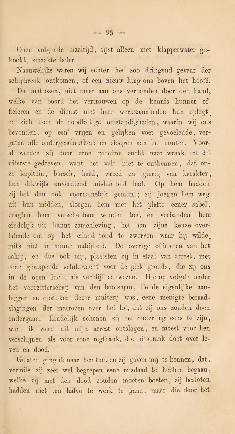 Onze volgende maaltijd, rijst alleen met klapperwater ge- kookt, smaakte beter. Naaiiwelijks waren wij echter het zoo driiigend gevaar der schipbreuk ontkomen, of een nieuw liing ons boven het hoofd. De matrozen, niet meer aan ons verbonden door den band, welke aan boord het vertrouwen op de kennis hunner of- ficieren en de dienst met hare w^erkzaamheden hun oplegt ^ en zich door de noodlottige omstandigheden, w^aarin wij ons bevonden, op een’ vrijen en gelijken voet gevoelende, ver- a:aten alle onderg-eschiktheid en sloegen aan het muiten. Yoor- al weerden zij door eene geheime zucht naar wraak tot dit uiterste gedreven, w'ant het valt niet te ontkennen, dat on- ze kapitein, barseb, hard, wreed en gierig van karakter, hen dikwijls onverdiend mishandeld had. Op hem hadden zij het dan ook voornamelijk gemunt; zij joegen hem weg uit hun midden, sloegen hem met het platte eener sabel, bragten hem verscheidene wonden toe, en verbanden hem eindelijk uit hunne zamenleving, het aan zijne keuze over- latende om op het eiland rond te zwerven waar hij wilde ^ mits niet in hunne nabijheid. De overige officieren van het schip, en dus ook mij, plaatsten zij in staat van arrest, met eene gewapende schildwacht voor de plek gronds, die zij ons in de open lucht als verblijf aanwezen. Hierop volgde onder het voorzitterschap van den bootsuian, die de eigenlijke aan- legger en opstoker dezer muiterij w^as, eene menigte beraad- slagingen der matrozen over het lot, dat zij ons zouden doen ondergaan. Eindelijk schenen zij het onderling eens te zijn, w^aiit ik werd uit mijn arrest ontslagen, en moest voor hen verschijnen als voor eene regtbank, die uitspraak doet over le- ven en dood. Gelaten ging ik naar hen toe, en zij gaven mij te kennen, dat, vermits zij zeer wel begrepen eene misdaad te hebben begaan, welke zij met den dood zouden moeten boeten, zij besloten hadden niet ten halve te werk te gaan, maar die door het