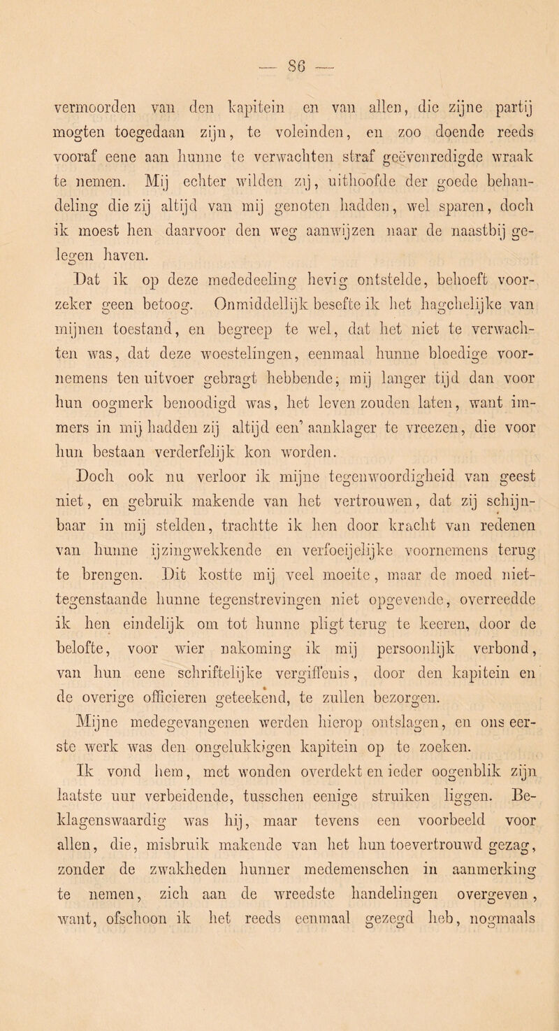 vermoorden van den Ivapitein en van allen, die zijne partij mogten toegedaan zijn, te voleinden, en zoo doende reeds vooraf eene aan liuniie te verwachten straf geëvenredigde wraak te nemen. Mij echter wilden zij, uithoofde der goede behan- deling die zij altijd van mij genoten hadden, wel sparen, doch ik moest hen daarvoor den weg aanwijzen naar de naastbij ge- le2:en haven. O Dat ik op deze mededeeling hevig ontstelde, behoeft voor- zeker geen betoog. Onmiddellijk besefte ik liet hagchelijke van mijnen toestand, en begreep te wel, dat het niet te verwach- ten was, dat deze woestelingen, eenmaal linnne bloedige voor- nemens ten uitvoer gebragt hebbende j mij langer tijd dan voor hun oogmerk benoodigd was, het leven zouden laten, want im- mers in mij hadden zij altijd eeid aanklager te vreezen, die voor hun bestaan verderfelijk kon wmrden. Doch ook nu verloor ik mijne tegenwoordigheid van geest niet, en gebruik makende van het vertrouwen, dat zij schijn- baar in mij stelden, trachtte ik hen door kracht van redenen van hunne ijzingwekkende en verfoeijelijke voornemens terug te brengen. Dit kostte mij veel moeite, maar de moed niet- tegenstaande hunne tegenstrevingen niet opgevende, overreedde ik hen eindelijk om tot hunne pligt terug te keeren, door de belofte, voor wier nakoming ik mij persoonlijk verbond, van hun eene schriftelijke vergifi’enis, door den kapitein en de overige officieren geteekend, te zullen bezorgen. Mijne medegevangenen werden hierop ontslagen, en ons eer- ste werk was den ongelukkigen kapitein op te zoeken. Ik vond hem, met wonden overdekt en ieder oogenblik zijn laatste uur verbeidende, tusschen eenige struiken liggen. Be- klagenswaardig was hij, maar tevens een voorbeeld voor allen, die, misbruik makende van het hun toevertrouwd gezag, zonder de zwakheden hunner medemenschen in aanmerking te nemen, zich aan de wreedste handelingen overgeven, want, ofschoon ik het reeds eenmaal gezegd heb, nogmaals